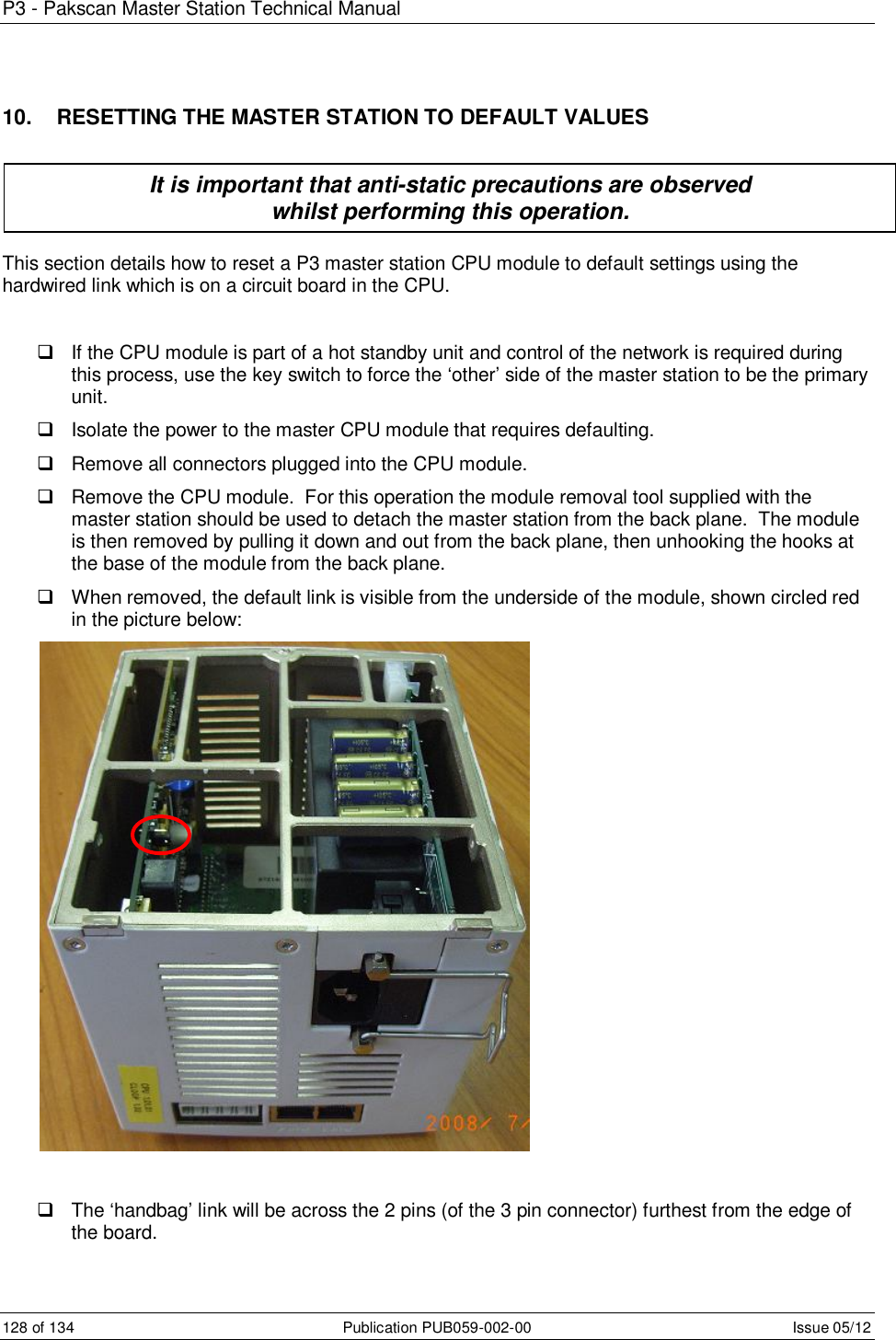 P3 - Pakscan Master Station Technical Manual 128 of 134  Publication PUB059-002-00  Issue 05/12 10.   RESETTING THE MASTER STATION TO DEFAULT VALUES      This section details how to reset a P3 master station CPU module to default settings using the hardwired link which is on a circuit board in the CPU.    If the CPU module is part of a hot standby unit and control of the network is required during this process, use the key switch to force the ‘other’ side of the master station to be the primary unit.   Isolate the power to the master CPU module that requires defaulting.   Remove all connectors plugged into the CPU module.   Remove the CPU module.  For this operation the module removal tool supplied with the master station should be used to detach the master station from the back plane.  The module is then removed by pulling it down and out from the back plane, then unhooking the hooks at the base of the module from the back plane.   When removed, the default link is visible from the underside of the module, shown circled red in the picture below:     The ‘handbag’ link will be across the 2 pins (of the 3 pin connector) furthest from the edge of the board. It is important that anti-static precautions are observed  whilst performing this operation. 