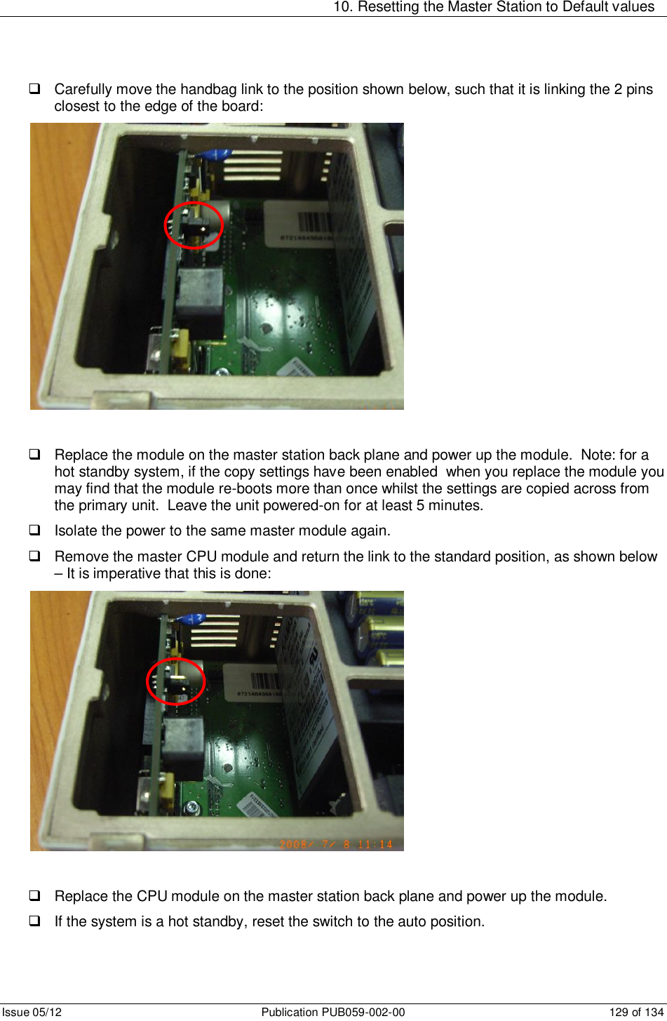   10. Resetting the Master Station to Default values Issue 05/12  Publication PUB059-002-00  129 of 134   Carefully move the handbag link to the position shown below, such that it is linking the 2 pins closest to the edge of the board:     Replace the module on the master station back plane and power up the module.  Note: for a hot standby system, if the copy settings have been enabled  when you replace the module you may find that the module re-boots more than once whilst the settings are copied across from the primary unit.  Leave the unit powered-on for at least 5 minutes.   Isolate the power to the same master module again.   Remove the master CPU module and return the link to the standard position, as shown below – It is imperative that this is done:     Replace the CPU module on the master station back plane and power up the module.     If the system is a hot standby, reset the switch to the auto position.  