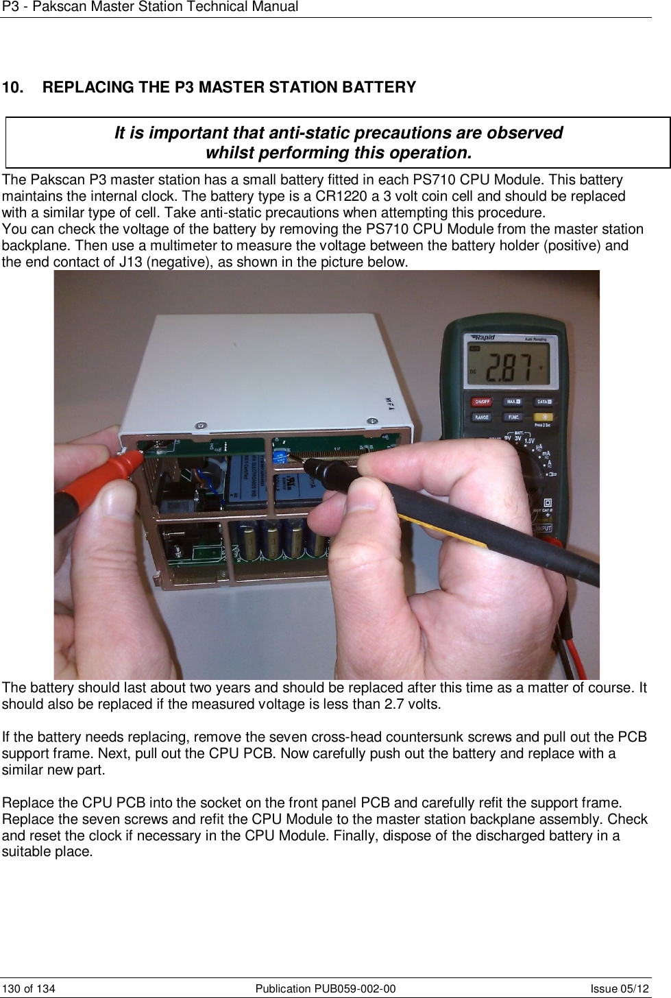 P3 - Pakscan Master Station Technical Manual 130 of 134  Publication PUB059-002-00  Issue 05/12 10.   REPLACING THE P3 MASTER STATION BATTERY    The Pakscan P3 master station has a small battery fitted in each PS710 CPU Module. This battery maintains the internal clock. The battery type is a CR1220 a 3 volt coin cell and should be replaced with a similar type of cell. Take anti-static precautions when attempting this procedure. You can check the voltage of the battery by removing the PS710 CPU Module from the master station backplane. Then use a multimeter to measure the voltage between the battery holder (positive) and the end contact of J13 (negative), as shown in the picture below.  The battery should last about two years and should be replaced after this time as a matter of course. It should also be replaced if the measured voltage is less than 2.7 volts.  If the battery needs replacing, remove the seven cross-head countersunk screws and pull out the PCB support frame. Next, pull out the CPU PCB. Now carefully push out the battery and replace with a similar new part.  Replace the CPU PCB into the socket on the front panel PCB and carefully refit the support frame. Replace the seven screws and refit the CPU Module to the master station backplane assembly. Check and reset the clock if necessary in the CPU Module. Finally, dispose of the discharged battery in a suitable place.  It is important that anti-static precautions are observed  whilst performing this operation. 