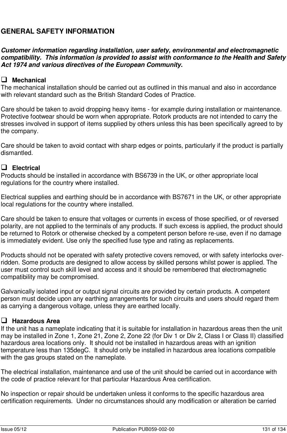      Issue 05/12  Publication PUB059-002-00  131 of 134 GENERAL SAFETY INFORMATION Customer information regarding installation, user safety, environmental and electromagnetic compatibility.  This information is provided to assist with conformance to the Health and Safety Act 1974 and various directives of the European Community.   Mechanical The mechanical installation should be carried out as outlined in this manual and also in accordance with relevant standard such as the British Standard Codes of Practice.    Care should be taken to avoid dropping heavy items - for example during installation or maintenance.  Protective footwear should be worn when appropriate. Rotork products are not intended to carry the stresses involved in support of items supplied by others unless this has been specifically agreed to by the company.  Care should be taken to avoid contact with sharp edges or points, particularly if the product is partially dismantled.   Electrical Products should be installed in accordance with BS6739 in the UK, or other appropriate local regulations for the country where installed.  Electrical supplies and earthing should be in accordance with BS7671 in the UK, or other appropriate local regulations for the country where installed.  Care should be taken to ensure that voltages or currents in excess of those specified, or of reversed polarity, are not applied to the terminals of any products. If such excess is applied, the product should be returned to Rotork or otherwise checked by a competent person before re-use, even if no damage is immediately evident. Use only the specified fuse type and rating as replacements.  Products should not be operated with safety protective covers removed, or with safety interlocks over-ridden. Some products are designed to allow access by skilled persons whilst power is applied. The user must control such skill level and access and it should be remembered that electromagnetic compatibility may be compromised.  Galvanically isolated input or output signal circuits are provided by certain products. A competent person must decide upon any earthing arrangements for such circuits and users should regard them as carrying a dangerous voltage, unless they are earthed locally.   Hazardous Area If the unit has a nameplate indicating that it is suitable for installation in hazardous areas then the unit may be installed in Zone 1, Zone 21, Zone 2, Zone 22 (for Div 1 or Div 2, Class I or Class II) classified hazardous area locations only.  It should not be installed in hazardous areas with an ignition temperature less than 135degC.  It should only be installed in hazardous area locations compatible with the gas groups stated on the nameplate.   The electrical installation, maintenance and use of the unit should be carried out in accordance with the code of practice relevant for that particular Hazardous Area certification.  No inspection or repair should be undertaken unless it conforms to the specific hazardous area certification requirements.  Under no circumstances should any modification or alteration be carried 