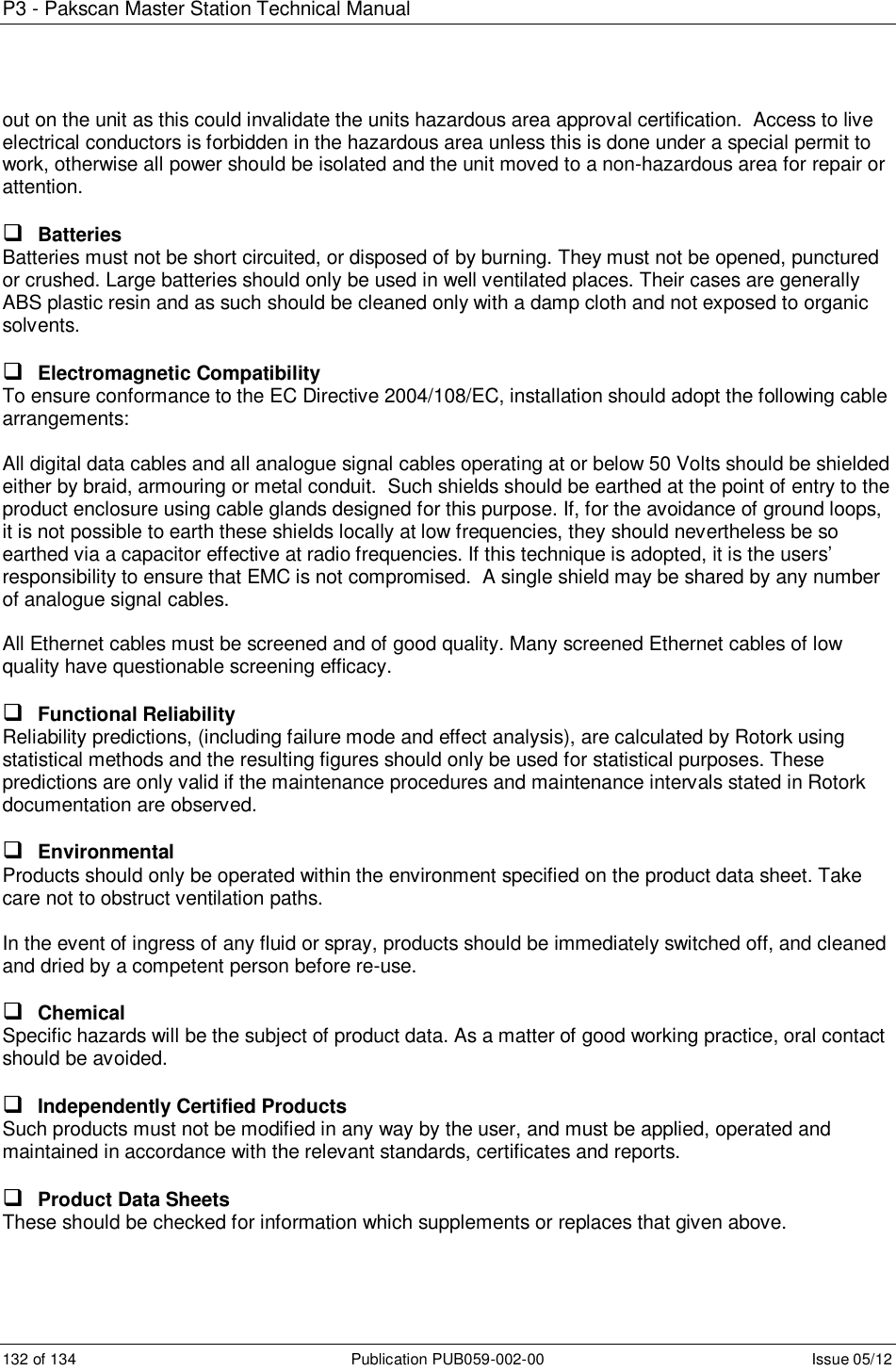 P3 - Pakscan Master Station Technical Manual 132 of 134  Publication PUB059-002-00  Issue 05/12 out on the unit as this could invalidate the units hazardous area approval certification.  Access to live electrical conductors is forbidden in the hazardous area unless this is done under a special permit to work, otherwise all power should be isolated and the unit moved to a non-hazardous area for repair or attention.   Batteries Batteries must not be short circuited, or disposed of by burning. They must not be opened, punctured or crushed. Large batteries should only be used in well ventilated places. Their cases are generally ABS plastic resin and as such should be cleaned only with a damp cloth and not exposed to organic solvents.   Electromagnetic Compatibility To ensure conformance to the EC Directive 2004/108/EC, installation should adopt the following cable arrangements:  All digital data cables and all analogue signal cables operating at or below 50 Volts should be shielded either by braid, armouring or metal conduit.  Such shields should be earthed at the point of entry to the product enclosure using cable glands designed for this purpose. If, for the avoidance of ground loops, it is not possible to earth these shields locally at low frequencies, they should nevertheless be so earthed via a capacitor effective at radio frequencies. If this technique is adopted, it is the users’ responsibility to ensure that EMC is not compromised.  A single shield may be shared by any number of analogue signal cables.  All Ethernet cables must be screened and of good quality. Many screened Ethernet cables of low quality have questionable screening efficacy.    Functional Reliability Reliability predictions, (including failure mode and effect analysis), are calculated by Rotork using statistical methods and the resulting figures should only be used for statistical purposes. These predictions are only valid if the maintenance procedures and maintenance intervals stated in Rotork documentation are observed.   Environmental Products should only be operated within the environment specified on the product data sheet. Take care not to obstruct ventilation paths.  In the event of ingress of any fluid or spray, products should be immediately switched off, and cleaned and dried by a competent person before re-use.   Chemical Specific hazards will be the subject of product data. As a matter of good working practice, oral contact should be avoided.   Independently Certified Products Such products must not be modified in any way by the user, and must be applied, operated and maintained in accordance with the relevant standards, certificates and reports.   Product Data Sheets These should be checked for information which supplements or replaces that given above.   