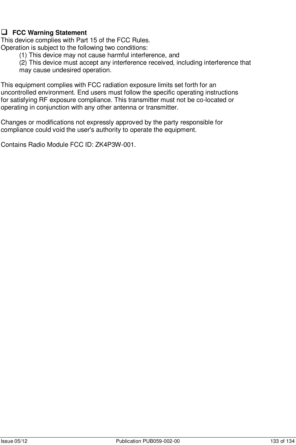      Issue 05/12  Publication PUB059-002-00  133 of 134  FCC Warning Statement This device complies with Part 15 of the FCC Rules. Operation is subject to the following two conditions: (1) This device may not cause harmful interference, and (2) This device must accept any interference received, including interference that may cause undesired operation.  This equipment complies with FCC radiation exposure limits set forth for an uncontrolled environment. End users must follow the specific operating instructions for satisfying RF exposure compliance. This transmitter must not be co-located or operating in conjunction with any other antenna or transmitter.  Changes or modifications not expressly approved by the party responsible for compliance could void the user&apos;s authority to operate the equipment.  Contains Radio Module FCC ID: ZK4P3W-001.   