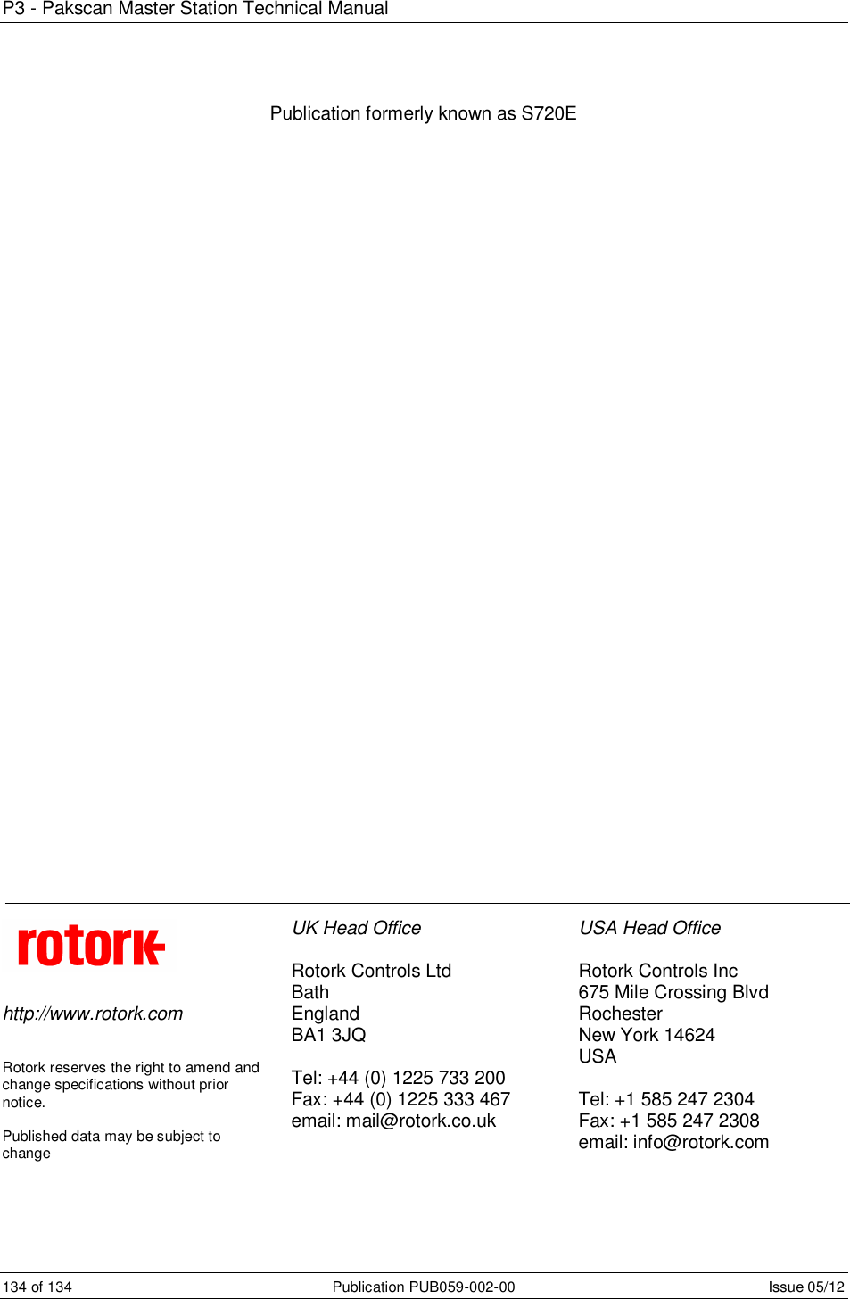 P3 - Pakscan Master Station Technical Manual 134 of 134  Publication PUB059-002-00  Issue 05/12 Publication formerly known as S720E                                            http://www.rotork.com   Rotork reserves the right to amend and change specifications without prior notice.  Published data may be subject to change  UK Head Office  Rotork Controls Ltd Bath  England BA1 3JQ  Tel: +44 (0) 1225 733 200 Fax: +44 (0) 1225 333 467 email: mail@rotork.co.uk  USA Head Office  Rotork Controls Inc 675 Mile Crossing Blvd Rochester New York 14624 USA  Tel: +1 585 247 2304 Fax: +1 585 247 2308 email: info@rotork.com  