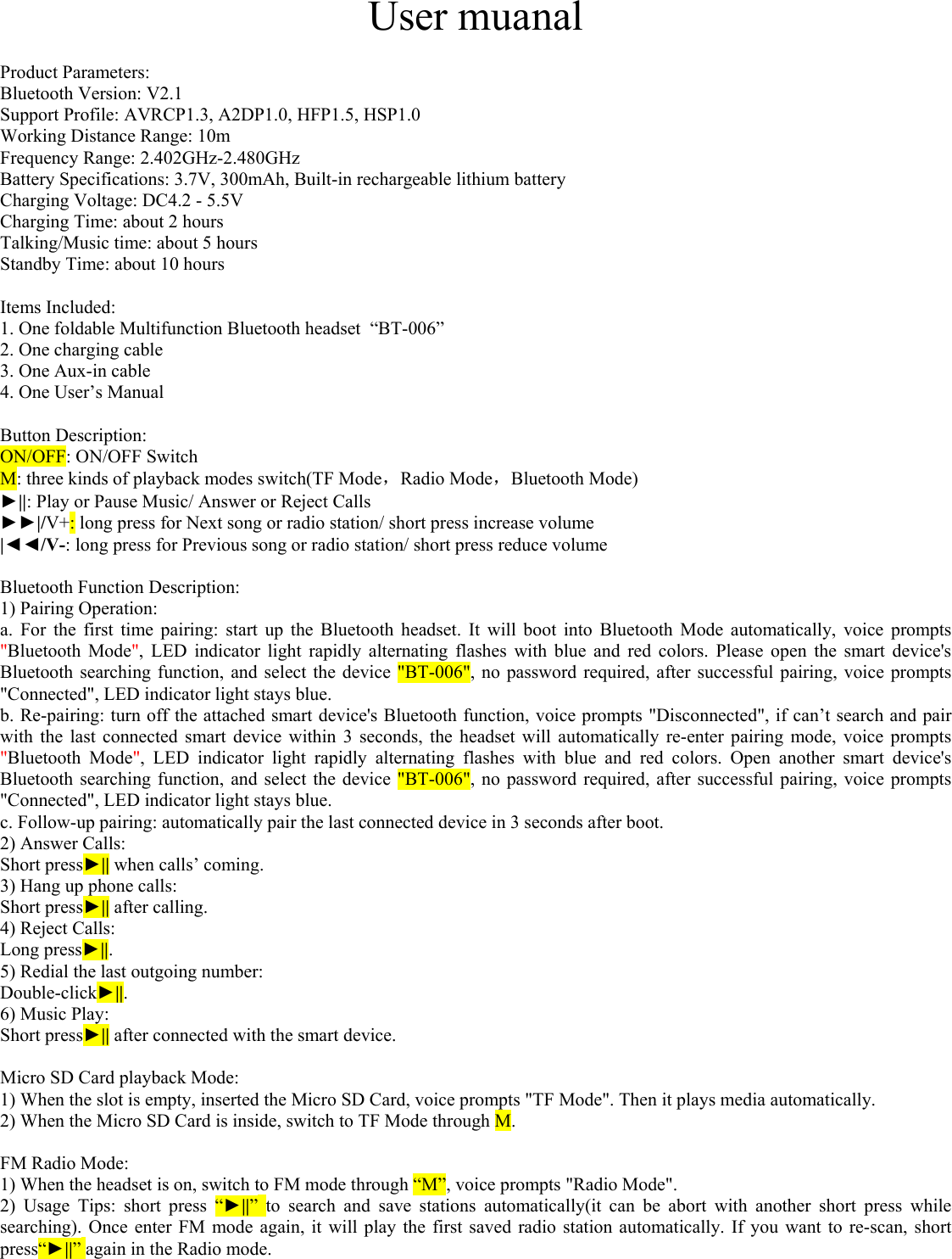    User muanal  Product Parameters:  Bluetooth Version: V2.1 Support Profile: AVRCP1.3, A2DP1.0, HFP1.5, HSP1.0 Working Distance Range: 10m Frequency Range: 2.402GHz-2.480GHz Battery Specifications: 3.7V, 300mAh, Built-in rechargeable lithium battery Charging Voltage: DC4.2 - 5.5V Charging Time: about 2 hours Talking/Music time: about 5 hours Standby Time: about 10 hours  Items Included: 1. One foldable Multifunction Bluetooth headset  “BT-006” 2. One charging cable  3. One Aux-in cable 4. One User’s Manual  Button Description: ON/OFF: ON/OFF Switch M: three kinds of playback modes switch(TF Mode，Radio Mode，Bluetooth Mode)  ►||: Play or Pause Music/ Answer or Reject Calls ►►|/V+: long press for Next song or radio station/ short press increase volume |◄◄/V-: long press for Previous song or radio station/ short press reduce volume  Bluetooth Function Description: 1) Pairing Operation: a. For the first time pairing: start up the Bluetooth headset. It will boot into Bluetooth Mode automatically, voice prompts &quot;Bluetooth Mode&quot;, LED indicator light rapidly alternating flashes with blue and red colors. Please open the smart device&apos;s Bluetooth searching function, and select the device &quot;BT-006&quot;, no password required, after successful pairing, voice prompts &quot;Connected&quot;, LED indicator light stays blue.  b. Re-pairing: turn off the attached smart device&apos;s Bluetooth function, voice prompts &quot;Disconnected&quot;, if can’t search and pair with the last connected smart device within 3 seconds, the headset will automatically re-enter pairing mode, voice prompts &quot;Bluetooth Mode&quot;, LED indicator light rapidly alternating flashes with blue and red colors. Open another smart device&apos;s Bluetooth searching function, and select the device &quot;BT-006&quot;, no password required, after successful pairing, voice prompts &quot;Connected&quot;, LED indicator light stays blue. c. Follow-up pairing: automatically pair the last connected device in 3 seconds after boot. 2) Answer Calls:  Short press►|| when calls’ coming.  3) Hang up phone calls: Short press►|| after calling. 4) Reject Calls: Long press►||. 5) Redial the last outgoing number:  Double-click►||. 6) Music Play: Short press►|| after connected with the smart device.  Micro SD Card playback Mode: 1) When the slot is empty, inserted the Micro SD Card, voice prompts &quot;TF Mode&quot;. Then it plays media automatically. 2) When the Micro SD Card is inside, switch to TF Mode through M.  FM Radio Mode: 1) When the headset is on, switch to FM mode through “M”, voice prompts &quot;Radio Mode&quot;. 2) Usage Tips: short press “►||” to search and save stations automatically(it can be abort with another short press while searching). Once enter FM mode again, it will play the first saved radio station automatically. If you want to re-scan, short press“►||” again in the Radio mode.   