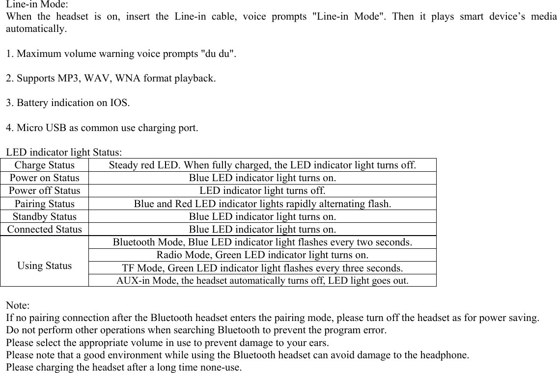   Line-in Mode: When the headset is on, insert the Line-in cable, voice prompts &quot;Line-in Mode&quot;. Then it plays smart device’s media automatically.  1. Maximum volume warning voice prompts &quot;du du&quot;.  2. Supports MP3, WAV, WNA format playback.  3. Battery indication on IOS.  4. Micro USB as common use charging port.  LED indicator light Status: Charge Status Steady red LED. When fully charged, the LED indicator light turns off. Power on Status Blue LED indicator light turns on. Power off Status LED indicator light turns off. Pairing Status Blue and Red LED indicator lights rapidly alternating flash. Standby Status Blue LED indicator light turns on. Connected Status Blue LED indicator light turns on.   Using Status Bluetooth Mode, Blue LED indicator light flashes every two seconds. Radio Mode, Green LED indicator light turns on. TF Mode, Green LED indicator light flashes every three seconds. AUX-in Mode, the headset automatically turns off, LED light goes out.  Note: If no pairing connection after the Bluetooth headset enters the pairing mode, please turn off the headset as for power saving. Do not perform other operations when searching Bluetooth to prevent the program error. Please select the appropriate volume in use to prevent damage to your ears. Please note that a good environment while using the Bluetooth headset can avoid damage to the headphone. Please charging the headset after a long time none-use.  