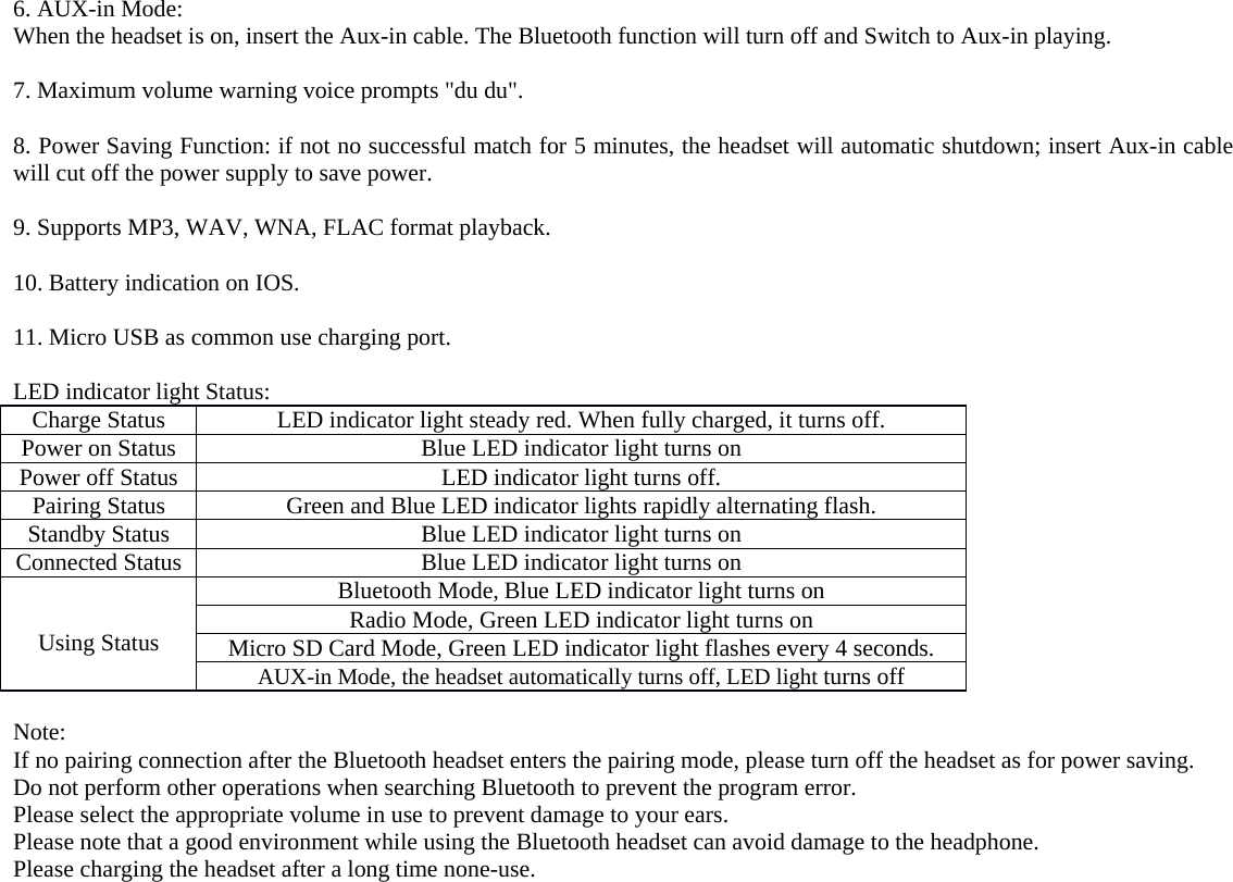  6. AUX-in Mode: When the headset is on, insert the Aux-in cable. The Bluetooth function will turn off and Switch to Aux-in playing.  7. Maximum volume warning voice prompts &quot;du du&quot;.  8. Power Saving Function: if not no successful match for 5 minutes, the headset will automatic shutdown; insert Aux-in cable will cut off the power supply to save power.  9. Supports MP3, WAV, WNA, FLAC format playback.  10. Battery indication on IOS.  11. Micro USB as common use charging port.  LED indicator light Status: Charge Status LED indicator light steady red. When fully charged, it turns off. Power on Status Blue LED indicator light turns on Power off Status LED indicator light turns off. Pairing Status Green and Blue LED indicator lights rapidly alternating flash. Standby Status Blue LED indicator light turns on Connected Status Blue LED indicator light turns on   Using Status Bluetooth Mode, Blue LED indicator light turns on Radio Mode, Green LED indicator light turns on Micro SD Card Mode, Green LED indicator light flashes every 4 seconds. AUX-in Mode, the headset automatically turns off, LED light turns off  Note: If no pairing connection after the Bluetooth headset enters the pairing mode, please turn off the headset as for power saving. Do not perform other operations when searching Bluetooth to prevent the program error. Please select the appropriate volume in use to prevent damage to your ears. Please note that a good environment while using the Bluetooth headset can avoid damage to the headphone. Please charging the headset after a long time none-use.  