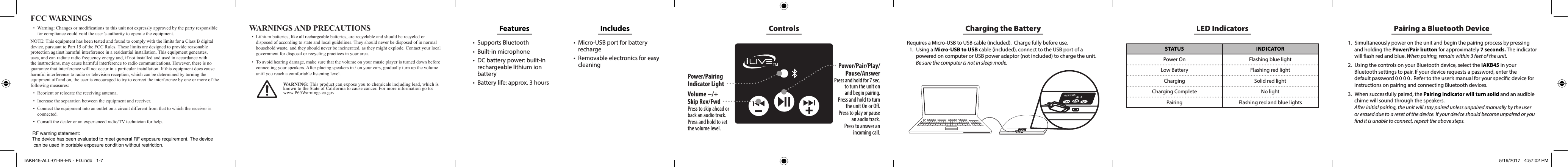 ControlsPower/Pairing Indicator LightPower/Pair/Play/Pause/AnswerPress and hold for 7 sec.  to turn the unit on  and begin pairing.Press and hold to turn  the unit On or O.Press to play or pause  an audio track. Press to answer an incoming call.Volume −/+ Skip Rev/FwdPress to skip ahead or back an audio track.Press and hold to set the volume level.Charging the BatteryRequires a Micro-USB to USB cable (included).  Charge fully before use.1.  Using a Micro-USB to USB cable (included), connect to the USB port of a powered on computer or USB power adaptor (not included) to charge the unit. Be sure the computer is not in sleep mode.LED IndicatorsSTATUS INDICATORPower On Flashing blue lightLow Battery Flashing red lightCharging Solid red lightCharging Complete No lightPairing Flashing red and blue lightsPairing a Bluetooth Device1.  Simultaneously power on the unit and begin the pairing process by pressing and holding the Power/Pair button for approximately 7 seconds. The indicator will ash red and blue. When pairing, remain within 3 feet of the unit.2.  Using the controls on your Bluetooth device, select the IAKB45 in your Bluetooth settings to pair. If your device requests a password, enter the default password 0 0 0 0 . Refer to the user’s manual for your specic device for instructions on pairing and connecting Bluetooth devices.3.  When successfully paired, the Pairing Indicator will turn solid and an audible chime will sound through the speakers.  After initial pairing, the unit will stay paired unless unpaired manually by the user or erased due to a reset of the device. If your device should become unpaired or you nd it is unable to connect, repeat the above steps.WARNINGS AND PRECAUTIONS• Lithiumbatteries,likeallrechargeablebatteries,arerecyclableandshouldberecycledordisposedofaccordingtostateandlocalguidelines.Theyshouldneverbedisposedofinnormalhouseholdwaste,andtheyshouldneverbeincinerated,astheymightexplode.Contactyourlocalgovernmentfordisposalorrecyclingpracticesinyourarea.• Toavoidhearingdamage,makesurethatthevolumeonyourmusicplayeristurneddownbeforeconnectingyourspeakers.Afterplacingspeakersin/onyourears,graduallyturnupthevolumeuntilyoureachacomfortablelisteninglevel.FCC WARNINGS• Warning:Changesormodicationstothisunitnotexpresslyapprovedbythepartyresponsibleforcompliancecouldvoidtheuser’sauthoritytooperatetheequipment.NOTE:ThisequipmenthasbeentestedandfoundtocomplywiththelimitsforaClassBdigitaldevice,pursuanttoPart15oftheFCCRules.Theselimitsaredesignedtoprovidereasonableprotectionagainstharmfulinterferenceinaresidentialinstallation.Thisequipmentgenerates,uses,andcanradiateradiofrequencyenergyand,ifnotinstalledandusedinaccordancewiththeinstructions,maycauseharmfulinterferencetoradiocommunications.However,thereisnoguaranteethatinterferencewillnotoccurinaparticularinstallation.Ifthisequipmentdoescauseharmfulinterferencetoradioortelevisionreception,whichcanbedeterminedbyturningtheequipmentoffandon,theuserisencouragedtotrytocorrecttheinterferencebyoneormoreofthefollowingmeasures:• Reorientorrelocatethereceivingantenna.• Increasetheseparationbetweentheequipmentandreceiver.• Connecttheequipmentintoanoutletonacircuitdifferentfromthattowhichthereceiverisconnected.• Consultthedealeroranexperiencedradio/TVtechnicianforhelp.Features • Supports Bluetooth• Built-in microphone• DC battery power: built-in rechargeable lithium ion battery• Battery life: approx. 3 hoursIncludes • Micro-USB port for battery recharge• Removable electronics for easy cleaningWARNING:Thisproductcanexposeyoutochemicalsincludinglead,whichisknowntotheStateofCaliforniatocausecancer.Formoreinformationgoto:www.P65Warnings.ca.govIAKB45-ALL-01-IB-EN - FD.indd   1-7 5/19/2017   4:57:02 PMRF warning statement:The device has been evaluated to meet general RF exposure requirement. The devicecan be used in portable exposure condition without restriction.