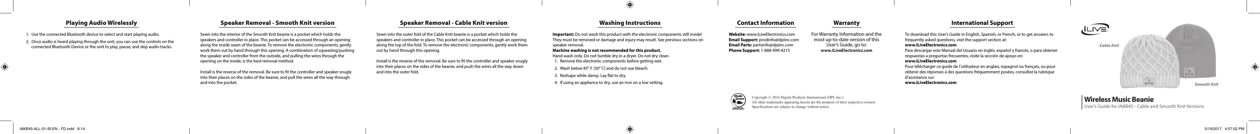 Washing InstructionsImportant: Do not wash this product with the electronic components still inside! They must be removed or damage and injury may result. See previous sections on speaker removal.Machine washing is not recommended for this product.  Hand wash only. Do not tumble dry in a dryer. Do not dry clean. 1.  Remove the electronic components before getting wet.2.  Wash below 85° F (30° C) and do not use bleach.3.  Reshape while damp. Lay at to dry. 4.  If using an appliance to dry, use an iron on a low setting. Speaker Removal - Cable Knit versionSewn into the outer fold of the Cable Knit beanie is a pocket which holds the speakers and controller in place. This pocket can be accessed through an opening along the top of the fold. To remove the electronic components, gently work them out by hand through this opening. Install is the reverse of the removal. Be sure to t the controller and speaker snugly into their places on the sides of the beanie, and push the wires all the way down and into the outer fold. Playing Audio Wirelessly1.  Use the connected Bluetooth device to select and start playing audio.2.  Once audio is heard playing through the unit, you can use the controls on the connected Bluetooth Device or the unit to play, pause, and skip audio tracks.  Speaker Removal - Smooth Knit versionSewn into the interior of the Smooth Knit beanie is a pocket which holds the speakers and controller in place. This pocket can be accessed through an opening along the inside seam of the beanie. To remove the electronic components, gently work them out by hand through this opening. A combination of squeezing/pushing the speaker and controller from the outside, and pulling the wires through the opening on the inside, is the best removal method. Install is the reverse of the removal. Be sure to t the controller and speaker snugly into their places on the sides of the beanie, and pull the wires all the way through and into the pocket. Cable KnitSmooth KnitInternational SupportTo download this User’s Guide in English, Spanish, or French, or to get answers to frequently asked questions, visit the support section at: www.iLiveElectronics.comPara descargar este Manual del Usuario en inglés, español y francés, o para obtener respuestas a preguntas frecuentes, visite la sección de apoyo en:  www.iLiveElectronics.comPour télécharger ce guide de l’utilisateur en anglais, espagnol ou français, ou pour obtenir des réponses à des questions fréquemment posées, consultez la rubrique d’assistance sur:  www.iLiveElectronics.comContact Information Website: www.iLiveElectronics.comEmail Support: prodinfo@dpiinc.comEmail Parts: partsinfo@dpiinc.comPhone Support: 1-888-999-4215WarrantyFor Warranty Information and the most up-to-date version of this User’s Guide, go to:  www.iLiveElectronics.comWireless Music BeanieUser’s Guide for IAKB45 - Cable and Smooth Knit VersionsProtect for Today Sustain for TomorrowMade   Green Copyright©2016DigitalProductsInternational(DPI,Inc.)Allothertrademarksappearinghereinarethepropertyoftheirrespectiveowners.Specicationsaresubjecttochangewithoutnotice.IAKB45-ALL-01-IB-EN - FD.indd   8-14 5/19/2017   4:57:02 PM