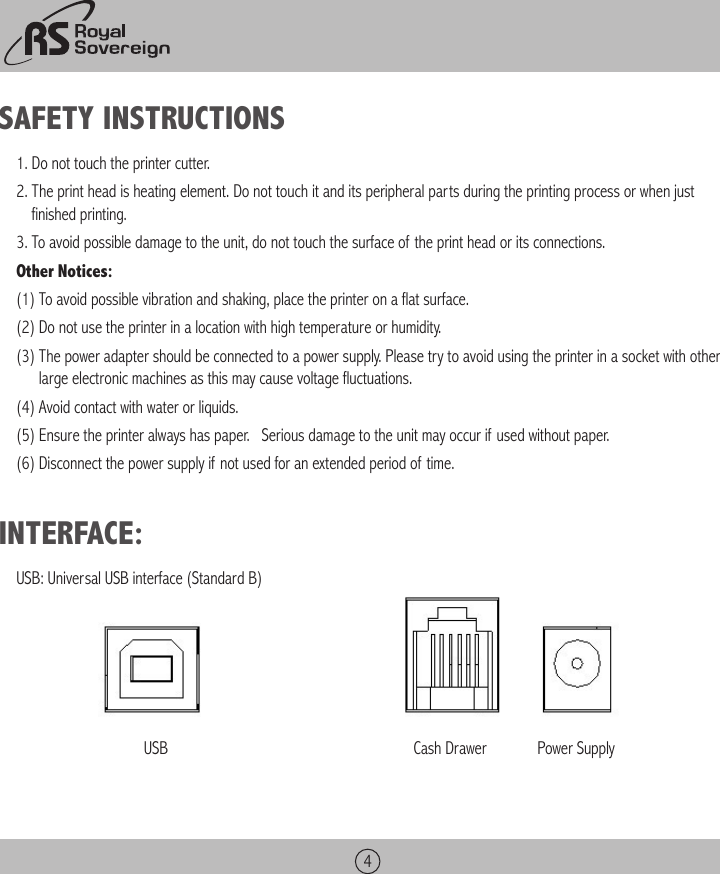 4SAFETY INSTRUCTIONS1. Do not touch the printer cutter.2.  The print head is heating element. Do not touch it and its peripheral parts during the printing process or when just finished printing.3. To avoid possible damage to the unit, do not touch the surface of the print head or its connections.Other Notices:(1) To avoid possible vibration and shaking, place the printer on a flat surface.(2) Do not use the printer in a location with high temperature or humidity.(3)  The power adapter should be connected to a power supply. Please try to avoid using the printer in a socket with other large electronic machines as this may cause voltage fluctuations.(4) Avoid contact with water or liquids.(5)  Ensure the printer always has paper.   Serious damage to the unit may occur if used without paper.(6) Disconnect the power supply if not used for an extended period of time.INTERFACE:USB: Universal USB interface (Standard B)       USB                                                               Cash Drawer             Power Supply