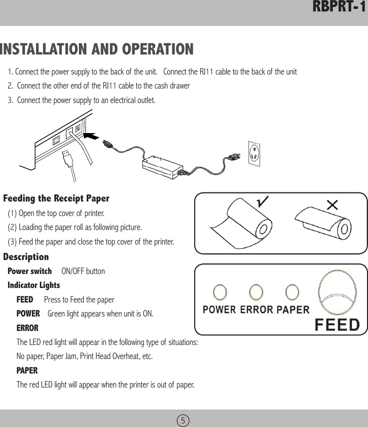 RBPRT-15INSTALLATION AND OPERATION1. Connect the power supply to the back of the unit.   Connect the RJ11 cable to the back of the unit2.  Connect the other end of the RJ11 cable to the cash drawer3.  Connect the power supply to an electrical outlet.   Feeding the Receipt Paper(1) Open the top cover of printer.(2) Loading the paper roll as following picture.(3) Feed the paper and close the top cover of the printer.DescriptionPower switch     ON/OFF buttonIndicator LightsFEED     Press to Feed the paperPOWER    Green light appears when unit is ON.ERROR     The LED red light will appear in the following type of situations:No paper, Paper Jam, Print Head Overheat, etc.PAPER     The red LED light will appear when the printer is out of paper.