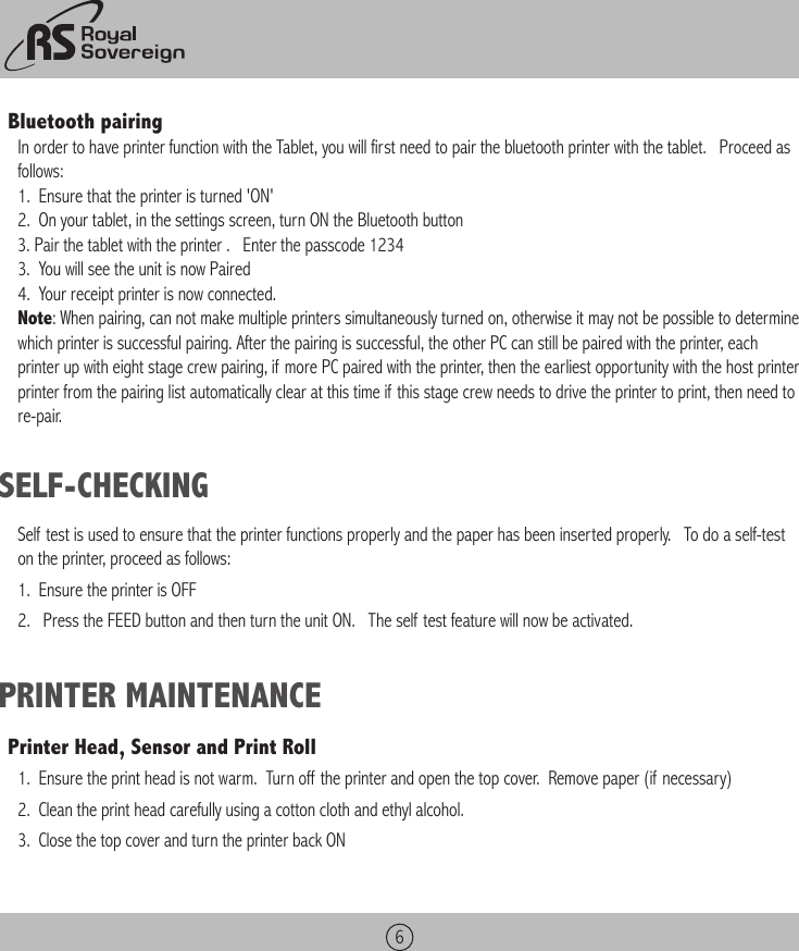 6Bluetooth pairing In order to have printer function with the Tablet, you will first need to pair the bluetooth printer with the tablet.   Proceed as follows:1.  Ensure that the printer is turned &apos;ON&apos;2.  On your tablet, in the settings screen, turn ON the Bluetooth button3. Pair the tablet with the printer .   Enter the passcode 12343.  You will see the unit is now Paired4.  Your receipt printer is now connected.Note: When pairing, can not make multiple printers simultaneously turned on, otherwise it may not be possible to determine which printer is successful pairing. After the pairing is successful, the other PC can still be paired with the printer, each printer up with eight stage crew pairing, if more PC paired with the printer, then the earliest opportunity with the host printer printer from the pairing list automatically clear at this time if this stage crew needs to drive the printer to print, then need tore-pair.SELF-CHECKINGSelf test is used to ensure that the printer functions properly and the paper has been inserted properly.   To do a self-test on the printer, proceed as follows:1.  Ensure the printer is OFF2.   Press the FEED button and then turn the unit ON.   The self test feature will now be activated.PRINTER MAINTENANCEPrinter Head, Sensor and Print Roll1.  Ensure the print head is not warm.  Turn off the printer and open the top cover.  Remove paper (if necessary)2.  Clean the print head carefully using a cotton cloth and ethyl alcohol.3.  Close the top cover and turn the printer back ON