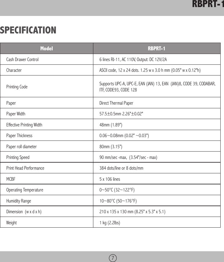 RBPRT-17SPECIFICATIONModel RBPRT-1Cash Drawer Control 6 lines RJ-11, AC 110V, Output: DC 12V/2ACharacter ASCII code, 12 x 24 dots. 1.25 w x 3.0 h mm (0.05&quot; w x 0.12&quot;h)Printing Code Supports UPC-A, UPC-E, EAN (JAN) 13, EAN  (JAN)8, CODE 39, CODABAR, ITF, CODE93, CODE 128Paper  Direct Thermal PaperPaper Width 57.5±0.5mm 2.26&quot;±0.02&quot;Effective Printing Width 48mm (1.89&quot;)Paper Thickness 0.06~0.08mm (0.02&quot; ~0.03&quot;)Paper roll diameter 80mm (3.15&quot;)Printing Speed 90 mm/sec -max,  (3.54&quot;/sec - max)Print Head Performance 384 dots/line or 8 dots/mmMCBF 5 x 106 linesOperating Temperature 0~50°C (32~122°F)Humidity Range 10~80°C (50~176°F)Dimension  (w x d x h) 210 x 135 x 130 mm (8.25&quot; x 5.3&quot; x 5.1)Weight 1 kg (2.2lbs)
