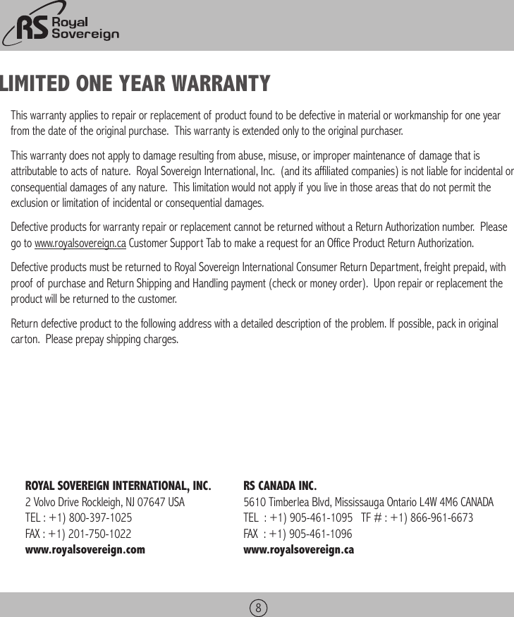8LIMITED ONE YEAR WARRANTYThis warranty applies to repair or replacement of product found to be defective in material or workmanship for one year from the date of the original purchase.  This warranty is extended only to the original purchaser.This warranty does not apply to damage resulting from abuse, misuse, or improper maintenance of damage that is attributable to acts of nature.  Royal Sovereign International, Inc.  (and its affiliated companies) is not liable for incidental or consequential damages of any nature.  This limitation would not apply if you live in those areas that do not permit the exclusion or limitation of incidental or consequential damages.Defective products for warranty repair or replacement cannot be returned without a Return Authorization number.  Please go to www.royalsovereign.ca Customer Support Tab to make a request for an Office Product Return Authorization.Defective products must be returned to Royal Sovereign International Consumer Return Department, freight prepaid, with proof of purchase and Return Shipping and Handling payment (check or money order).  Upon repair or replacement the product will be returned to the customer.Return defective product to the following address with a detailed description of the problem. If possible, pack in original carton.  Please prepay shipping charges.ROYAL SOVEREIGN INTERNATIONAL, INC.2 Volvo Drive Rockleigh, NJ 07647 USATEL : +1) 800-397-1025FAX : +1) 201-750-1022www.royalsovereign.comRS CANADA INC. 5610 Timberlea Blvd, Mississauga Ontario L4W 4M6 CANADA TEL  : +1) 905-461-1095   TF # : +1) 866-961-6673   FAX  : +1) 905-461-1096www.royalsovereign.ca