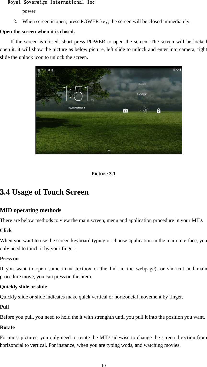   Royal Sovereign International Inc  10power  2. When screen is open, press POWER key, the screen will be closed immediately. Open the screen when it is closed. If the screen is closed, short press POWER to open the screen. The screen will be locked open it, it will show the picture as below picture, left slide to unlock and enter into camera, right slide the unlock icon to unlock the screen.   Picture 3.1 3.4 Usage of Touch Screen MID operating methods There are below methods to view the main screen, menu and application procedure in your MID. Click  When you want to use the screen keyboard typing or choose application in the main interface, you only need to touch it by your finger. Press on If you want to open some item( textbox or the link in the webpage), or shortcut and main procedure move, you can press on this item. Quickly slide or slide Quickly slide or slide indicates make quick vertical or horizoncial movement by finger.   Pull  Before you pull, you need to hold the it with strenghth until you pull it into the position you want. Rotate For most pictures, you only need to retate the MID sidewise to change the screen direction from horizoncial to vertical. For instance, when you are typing wods, and watching movies. 