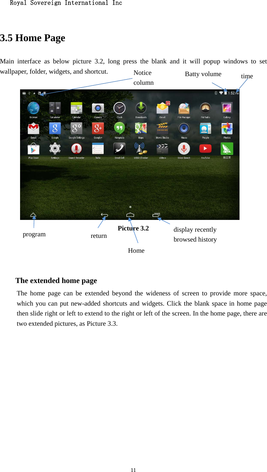   Royal Sovereign International Inc  11 3.5 Home Page Main interface as below picture 3.2, long press the blank and it will popup windows to set wallpaper, folder, widgets, and shortcut.   Picture 3.2    The extended home page    The home page can be extended beyond the wideness of screen to provide more space, which you can put new-added shortcuts and widgets. Click the blank space in home page then slide right or left to extend to the right or left of the screen. In the home page, there are two extended pictures, as Picture 3.3. display recently   browsed history Home  return time Batty volume Notice column program 