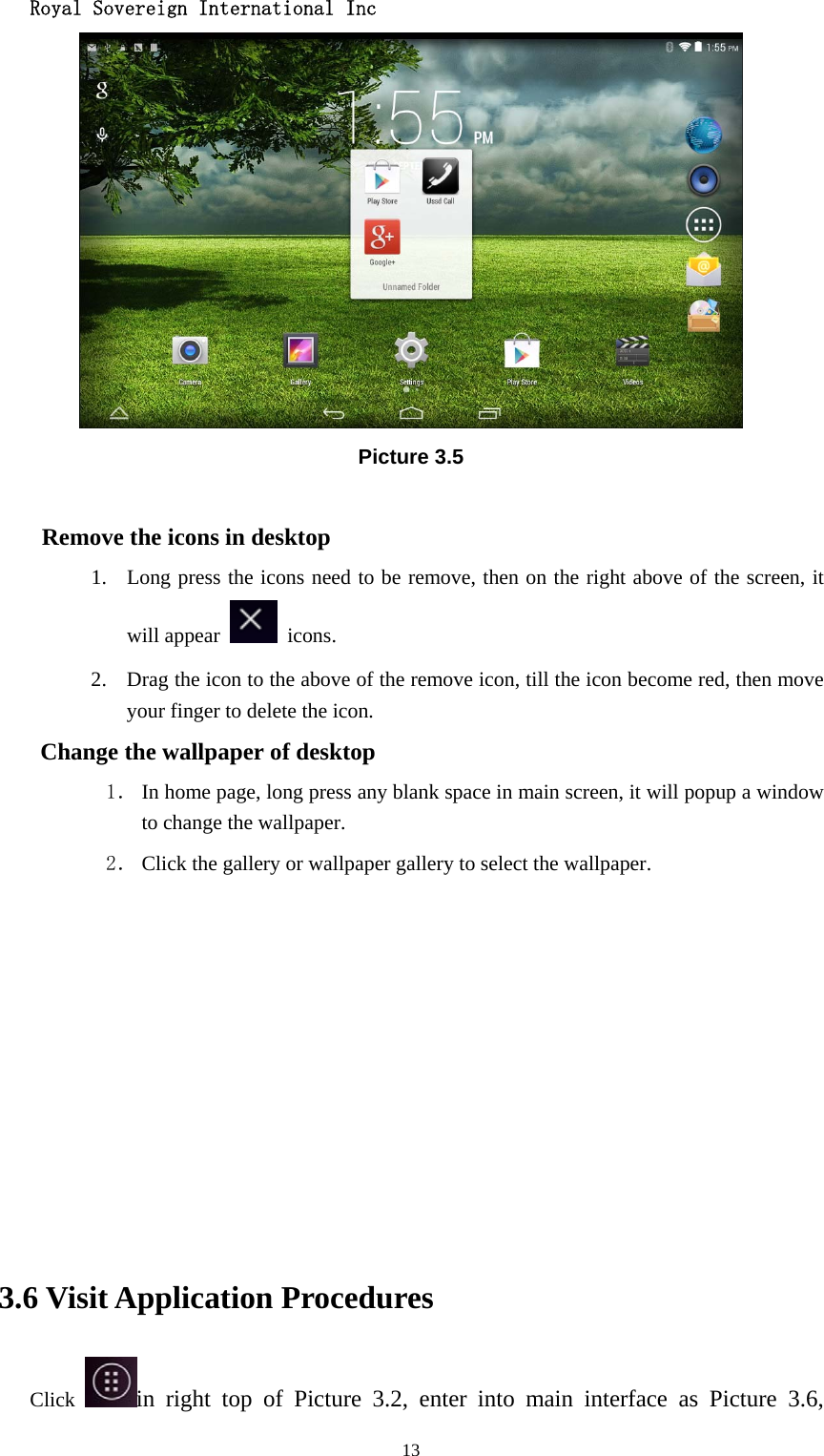  Royal Sovereign International Inc  13 Picture 3.5  Remove the icons in desktop 1. Long press the icons need to be remove, then on the right above of the screen, it will appear   icons. 2. Drag the icon to the above of the remove icon, till the icon become red, then move your finger to delete the icon. Change the wallpaper of desktop 1． In home page, long press any blank space in main screen, it will popup a window to change the wallpaper.   2． Click the gallery or wallpaper gallery to select the wallpaper.          3.6 Visit Application Procedures Click  in right top of Picture 3.2, enter into main interface as Picture 3.6, 