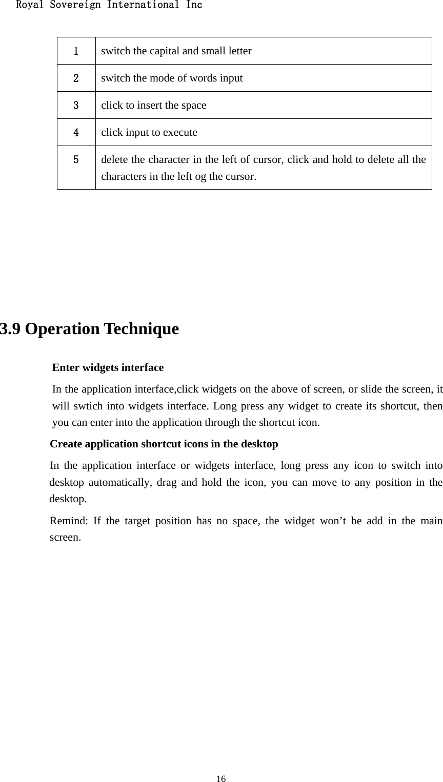   Royal Sovereign International Inc  16 1  switch the capital and small letter   2  switch the mode of words input   3  click to insert the space 4  click input to execute 5  delete the character in the left of cursor, click and hold to delete all the characters in the left og the cursor.      3.9 Operation Technique Enter widgets interface In the application interface,click widgets on the above of screen, or slide the screen, it will swtich into widgets interface. Long press any widget to create its shortcut, then you can enter into the application through the shortcut icon.     Create application shortcut icons in the desktop      In the application interface or widgets interface, long press any icon to switch into desktop automatically, drag and hold the icon, you can move to any position in the desktop.      Remind: If the target position has no space, the widget won’t be add in the main screen.         