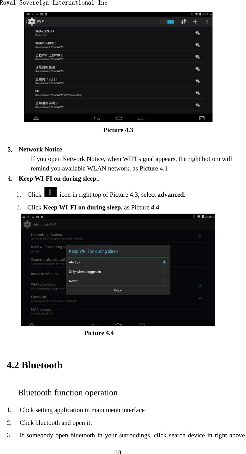   Royal Sovereign International Inc  18 Picture 4.3  3. Network Notice   If you open Network Notice, when WIFI signal appears, the right bottom will remind you available WLAN network, as Picture 4.1 4. Keep WI-FI on during sleep.. 1. Click    icon in right top of Picture 4.3, select advanced. 2. Click Keep WI-FI on during sleep, as Picture 4.4                               Picture 4.4    4.2 Bluetooth Bluetooth function operation 1. Click setting application in main menu interface 2. Click bluetooth and open it.   3. If somebody open bluetooth in your surroudings, click search device in right above, 