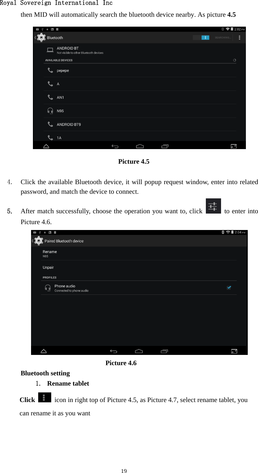   Royal Sovereign International Inc  19then MID will automatically search the bluetooth device nearby. As picture 4.5  Picture 4.5     4. Click the available Bluetooth device, it will popup request window, enter into related password, and match the device to connect. 5. After match successfully, choose the operation you want to, click    to enter into Picture 4.6.                           Picture 4.6 Bluetooth setting 1. Rename tablet   Click    icon in right top of Picture 4.5, as Picture 4.7, select rename tablet, you can rename it as you want 