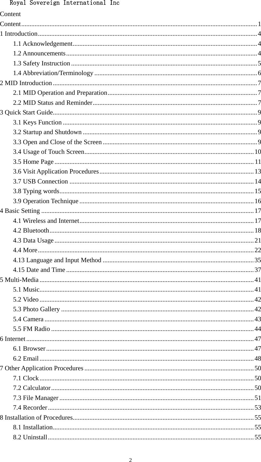   Royal Sovereign International Inc  2Content Content .............................................................................................................................................. 1 1 Introduction .................................................................................................................................... 4 1.1 Acknowledgement ............................................................................................................... 4 1.2 Announcements ................................................................................................................... 4 1.3 Safety Instruction ................................................................................................................ 5 1.4 Abbreviation/Terminology .................................................................................................. 6 2 MID Introduction ........................................................................................................................... 7 2.1 MID Operation and Preparation .......................................................................................... 7 2.2 MID Status and Reminder ................................................................................................... 7 3 Quick Start Guide ........................................................................................................................... 9 3.1 Keys Function ..................................................................................................................... 9 3.2 Startup and Shutdown ......................................................................................................... 9 3.3 Open and Close of the Screen ............................................................................................. 9 3.4 Usage of Touch Screen ...................................................................................................... 10 3.5 Home Page ........................................................................................................................ 11 3.6 Visit Application Procedures ............................................................................................. 13 3.7 USB Connection ............................................................................................................... 14 3.8 Typing words ..................................................................................................................... 15 3.9 Operation Technique ......................................................................................................... 16 4 Basic Setting ................................................................................................................................ 17 4.1 Wireless and Internet ......................................................................................................... 17 4.2 Bluetooth ........................................................................................................................... 18 4.3 Data Usage ........................................................................................................................ 21 4.4 More .................................................................................................................................. 22 4.13 Language and Input Method ........................................................................................... 35 4.15 Date and Time ................................................................................................................. 37 5 Multi-Media ................................................................................................................................. 41 5.1 Music ................................................................................................................................. 41 5.2 Video ................................................................................................................................. 42 5.3 Photo Gallery .................................................................................................................... 42 5.4 Camera .............................................................................................................................. 43 5.5 FM Radio .......................................................................................................................... 44 6 Internet ......................................................................................................................................... 47 6.1 Browser ............................................................................................................................. 47 6.2 Email ................................................................................................................................. 48 7 Other Application Procedures ...................................................................................................... 50 7.1 Clock ................................................................................................................................. 50 7.2 Calculator .......................................................................................................................... 50 7.3 File Manager ..................................................................................................................... 51 7.4 Recorder ............................................................................................................................ 53 8 Installation of Procedures ............................................................................................................. 55 8.1 Installation ......................................................................................................................... 55 8.2 Uninstall ............................................................................................................................ 55 