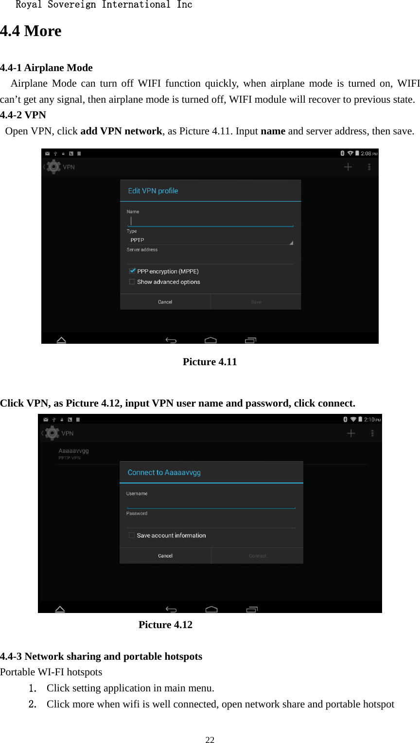   Royal Sovereign International Inc  224.4 More   4.4-1 Airplane Mode   Airplane Mode can turn off WIFI function quickly, when airplane mode is turned on, WIFI  can’t get any signal, then airplane mode is turned off, WIFI module will recover to previous state. 4.4-2 VPN  Open VPN, click add VPN network, as Picture 4.11. Input name and server address, then save.  Picture 4.11  Click VPN, as Picture 4.12, input VPN user name and password, click connect.                            Picture 4.12  4.4-3 Network sharing and portable hotspots Portable WI-FI hotspots   1. Click setting application in main menu. 2. Click more when wifi is well connected, open network share and portable hotspot 