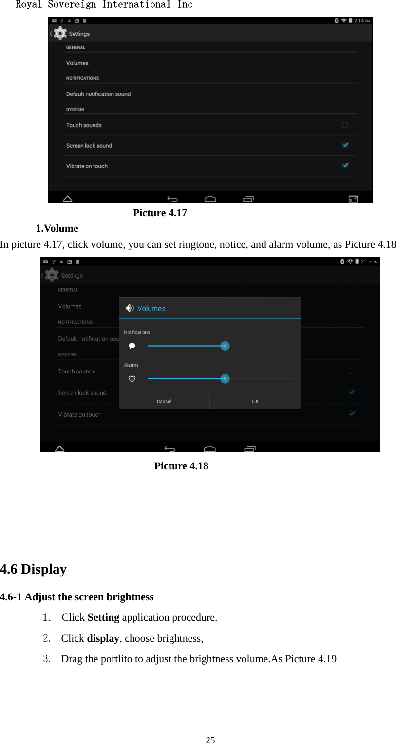   Royal Sovereign International Inc  25                          Picture 4.17 1.Volume In picture 4.17, click volume, you can set ringtone, notice, and alarm volume, as Picture 4.18                               Picture 4.18                  4.6 Display   4.6-1 Adjust the screen brightness 1 .  Click Setting application procedure. 2. Click display, choose brightness,   3. Drag the portlito to adjust the brightness volume.As Picture 4.19 