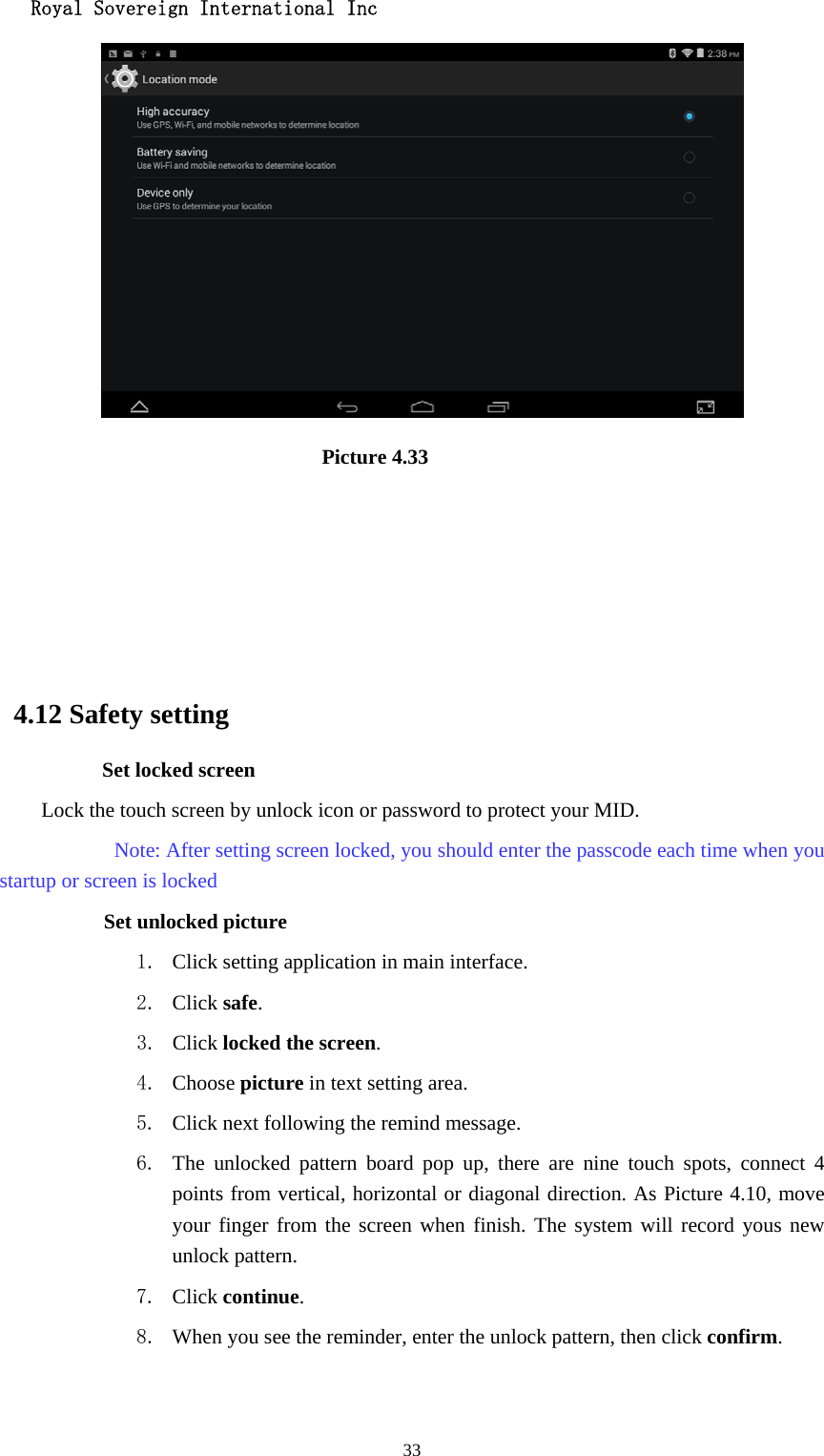   Royal Sovereign International Inc  33                              Picture 4.33                                                    4.12 Safety setting Set locked screen Lock the touch screen by unlock icon or password to protect your MID.     Note: After setting screen locked, you should enter the passcode each time when you startup or screen is locked         Set unlocked picture 1. Click setting application in main interface. 2. Click safe. 3. Click locked the screen.  4. Choose picture in text setting area. 5. Click next following the remind message. 6. The unlocked pattern board pop up, there are nine touch spots, connect 4 points from vertical, horizontal or diagonal direction. As Picture 4.10, move your finger from the screen when finish. The system will record yous new unlock pattern. 7. Click continue. 8. When you see the reminder, enter the unlock pattern, then click confirm. 