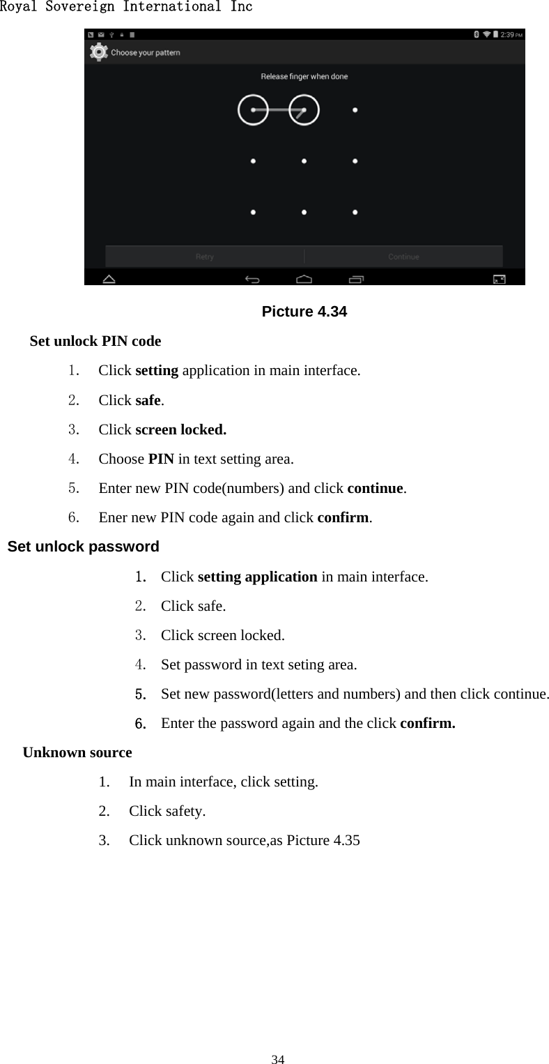   Royal Sovereign International Inc  34 Picture 4.34 Set unlock PIN code 1. Click setting application in main interface. 2. Click safe. 3. Click screen locked. 4. Choose PIN in text setting area.   5. Enter new PIN code(numbers) and click continue. 6. Ener new PIN code again and click confirm. Set unlock password 1. Click setting application in main interface.   2. Click safe. 3. Click screen locked. 4. Set password in text seting area. 5. Set new password(letters and numbers) and then click continue. 6. Enter the password again and the click confirm. Unknown source 1. In main interface, click setting. 2. Click safety. 3. Click unknown source,as Picture 4.35 