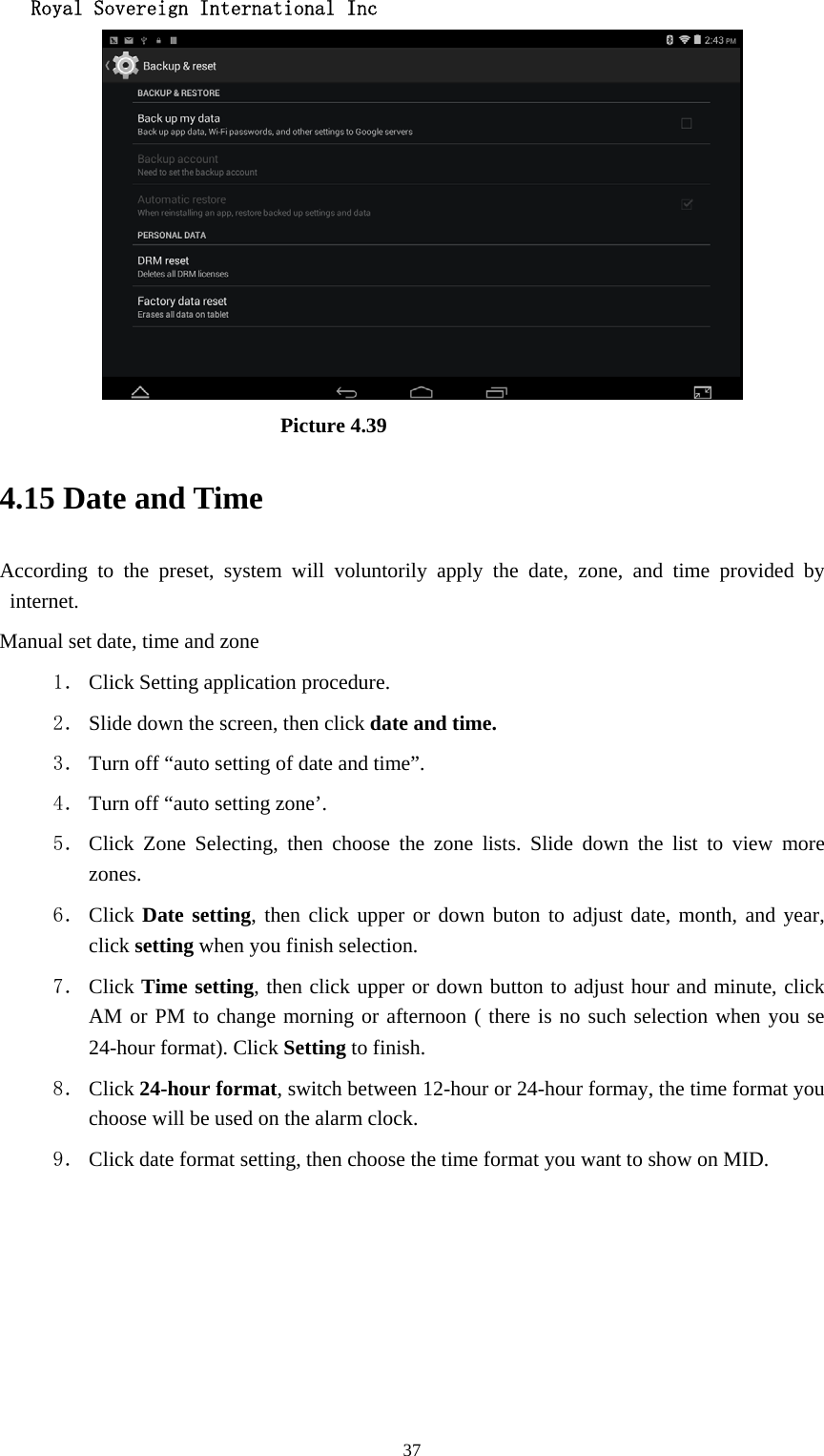   Royal Sovereign International Inc  37                          Picture 4.39 4.15 Date and Time According to the preset, system will voluntorily apply the date, zone, and time provided by internet. Manual set date, time and zone 1． Click Setting application procedure. 2． Slide down the screen, then click date and time. 3． Turn off “auto setting of date and time”. 4． Turn off “auto setting zone’. 5． Click Zone Selecting, then choose the zone lists. Slide down the list to view more zones. 6． Click Date setting, then click upper or down buton to adjust date, month, and year, click setting when you finish selection. 7． Click Time setting, then click upper or down button to adjust hour and minute, click AM or PM to change morning or afternoon ( there is no such selection when you se 24-hour format). Click Setting to finish. 8． Click 24-hour format, switch between 12-hour or 24-hour formay, the time format you choose will be used on the alarm clock. 9． Click date format setting, then choose the time format you want to show on MID.   
