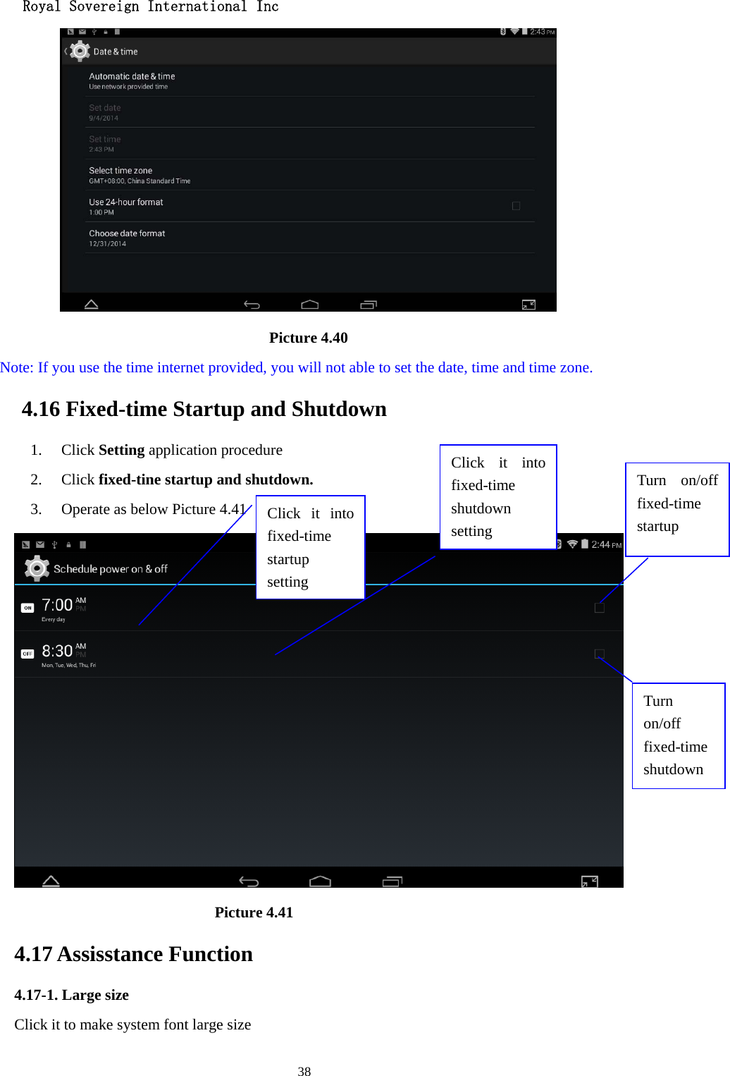  Royal Sovereign International Inc  38                                      Picture 4.40   Note: If you use the time internet provided, you will not able to set the date, time and time zone. 4.16 Fixed-time Startup and Shutdown   1. Click Setting application procedure 2. Click fixed-tine startup and shutdown.   3. Operate as below Picture 4.41                                  Picture 4.41 4.17 Assisstance Function 4.17-1. Large size Click it to make system font large size Click it into fixed-time  startup setting Click it into fixed-time  shutdown setting Turn on/off fixed-time startup Turn on/off fixed-time shutdown 