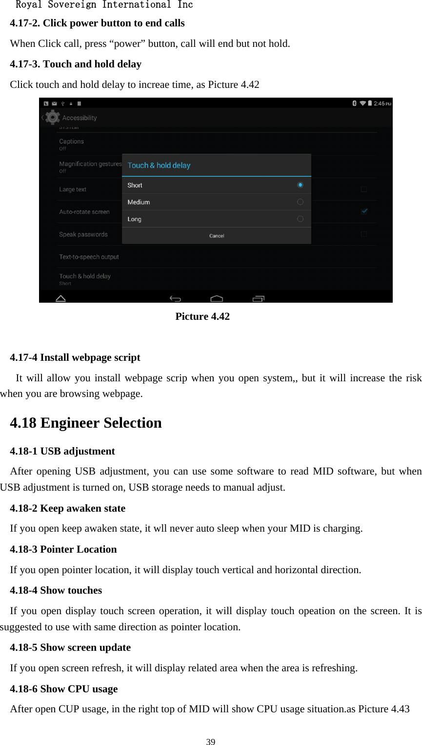   Royal Sovereign International Inc  394.17-2. Click power button to end calls When Click call, press “power” button, call will end but not hold.   4.17-3. Touch and hold delay Click touch and hold delay to increae time, as Picture 4.42                                 Picture 4.42  4.17-4 Install webpage script    It will allow you install webpage scrip when you open system,, but it will increase the risk when you are browsing webpage. 4.18 Engineer Selection 4.18-1 USB adjustment   After opening USB adjustment, you can use some software to read MID software, but when USB adjustment is turned on, USB storage needs to manual adjust. 4.18-2 Keep awaken state If you open keep awaken state, it wll never auto sleep when your MID is charging. 4.18-3 Pointer Location If you open pointer location, it will display touch vertical and horizontal direction. 4.18-4 Show touches If you open display touch screen operation, it will display touch opeation on the screen. It is suggested to use with same direction as pointer location. 4.18-5 Show screen update If you open screen refresh, it will display related area when the area is refreshing. 4.18-6 Show CPU usage After open CUP usage, in the right top of MID will show CPU usage situation.as Picture 4.43 