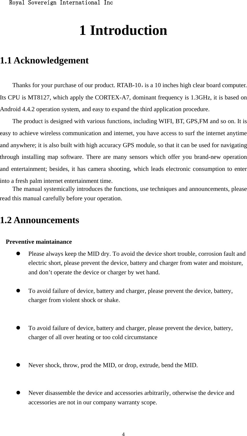   Royal Sovereign International Inc  41 Introduction 1.1 Acknowledgement     Thanks for your purchase of our product. RTAB-10，is a 10 inches high clear board computer. Its CPU is MT8127, which apply the CORTEX-A7, dominant frequency is 1.3GHz, it is based on Android 4.4.2 operation system, and easy to expand the third application procedure. The product is designed with various functions, including WIFI, BT, GPS,FM and so on. It is easy to achieve wireless communication and internet, you have access to surf the internet anytime and anywhere; it is also built with high accuracy GPS module, so that it can be used for navigating through installing map software. There are many sensors which offer you brand-new operation and entertainment; besides, it has camera shooting, which leads electronic consumption to enter into a fresh palm internet entertainment time.   The manual systemically introduces the functions, use techniques and announcements, please read this manual carefully before your operation. 1.2 Announcements   Preventive maintainance   z Please always keep the MID dry. To avoid the device short trouble, corrosion fault and electric short, please prevent the device, battery and charger from water and moisture, and don’t operate the device or charger by wet hand.    z To avoid failure of device, battery and charger, please prevent the device, battery, charger from violent shock or shake.   z To avoid failure of device, battery and charger, please prevent the device, battery, charger of all over heating or too cold circumstance   z Never shock, throw, prod the MID, or drop, extrude, bend the MID.   z Never disassemble the device and accessories arbitrarily, otherwise the device and accessories are not in our company warranty scope.  