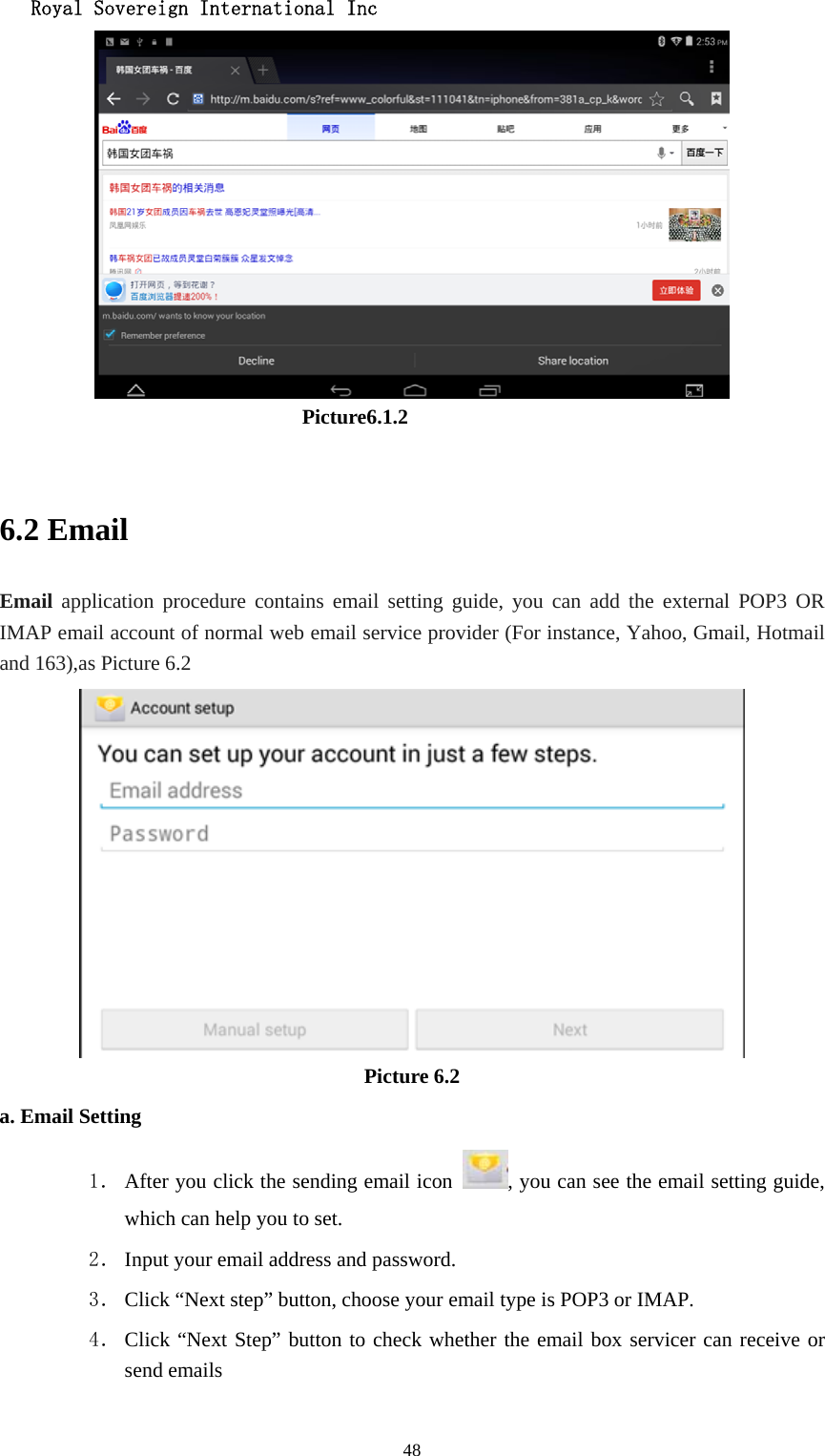   Royal Sovereign International Inc  48                              Picture6.1.2  6.2 Email Email application procedure contains email setting guide, you can add the external POP3 OR IMAP email account of normal web email service provider (For instance, Yahoo, Gmail, Hotmail and 163),as Picture 6.2  Picture 6.2 a. Email Setting 1． After you click the sending email icon  , you can see the email setting guide, which can help you to set.   2． Input your email address and password. 3． Click “Next step” button, choose your email type is POP3 or IMAP. 4． Click “Next Step” button to check whether the email box servicer can receive or send emails 