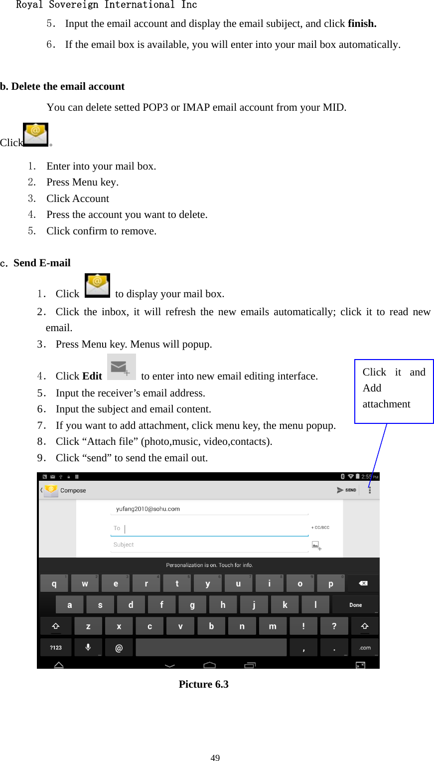   Royal Sovereign International Inc  495． Input the email account and display the email subiject, and click finish. 6． If the email box is available, you will enter into your mail box automatically.  b. Delete the email account You can delete setted POP3 or IMAP email account from your MID. Click 。 1. Enter into your mail box. 2. Press Menu key. 3. Click Account 4. Press the account you want to delete. 5. Click confirm to remove.  c. Send E-mail 1． Click    to display your mail box. 2． Click the inbox, it will refresh the new emails automatically; click it to read new email. 3． Press Menu key. Menus will popup. 4． Click Edit   to enter into new email editing interface. 5． Input the receiver’s email address.   6． Input the subject and email content. 7． If you want to add attachment, click menu key, the menu popup. 8． Click “Attach file” (photo,music, video,contacts). 9． Click “send” to send the email out.                            Picture 6.3 Click it and Add attachment 