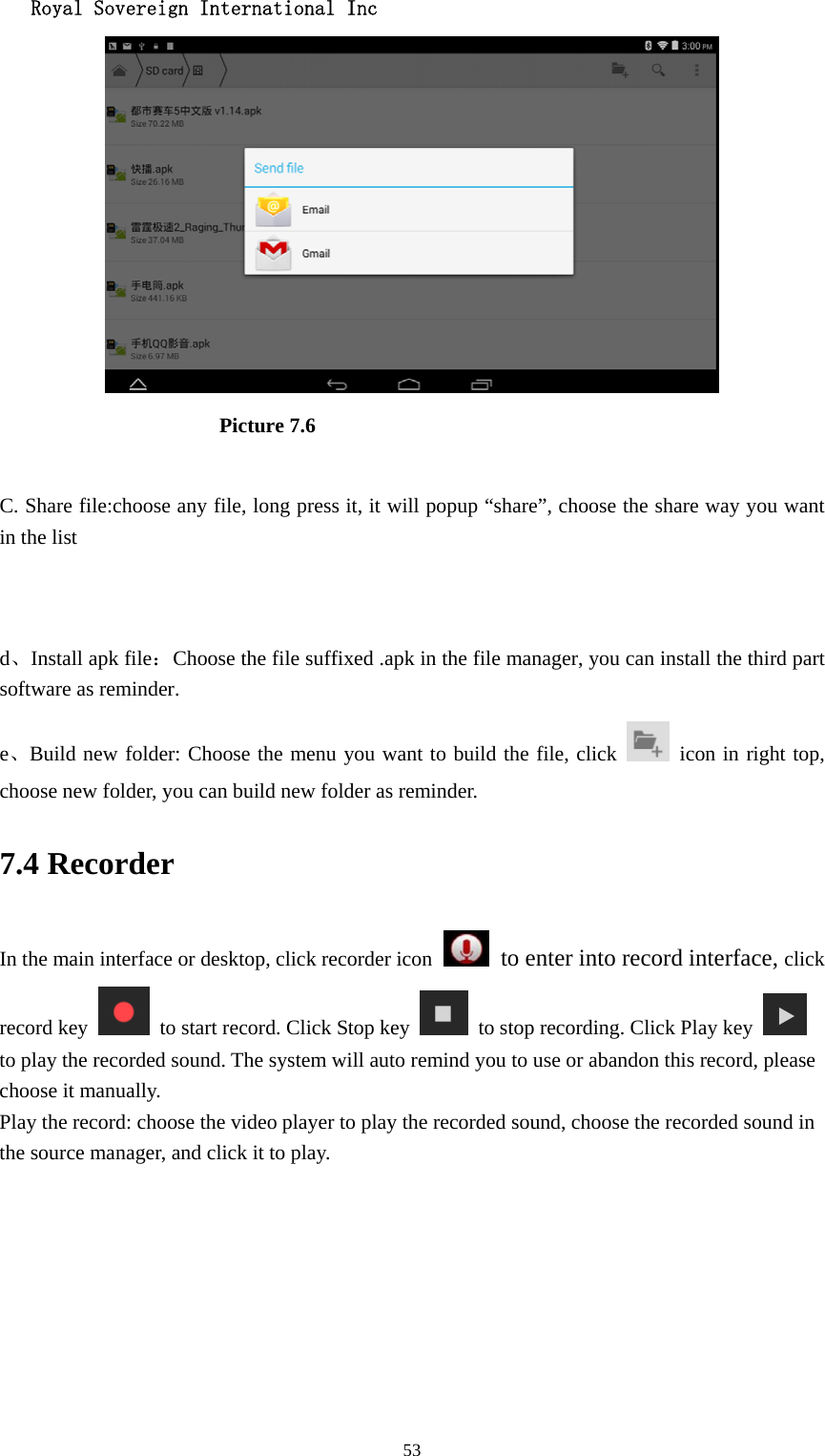   Royal Sovereign International Inc  53                      Picture 7.6  C. Share file:choose any file, long press it, it will popup “share”, choose the share way you want in the list   d、Install apk file：Choose the file suffixed .apk in the file manager, you can install the third part software as reminder. e、Build new folder: Choose the menu you want to build the file, click    icon in right top, choose new folder, you can build new folder as reminder. 7.4 Recorder In the main interface or desktop, click recorder icon   to enter into record interface, click record key    to start record. Click Stop key    to stop recording. Click Play key   to play the recorded sound. The system will auto remind you to use or abandon this record, please choose it manually. Play the record: choose the video player to play the recorded sound, choose the recorded sound in the source manager, and click it to play.    