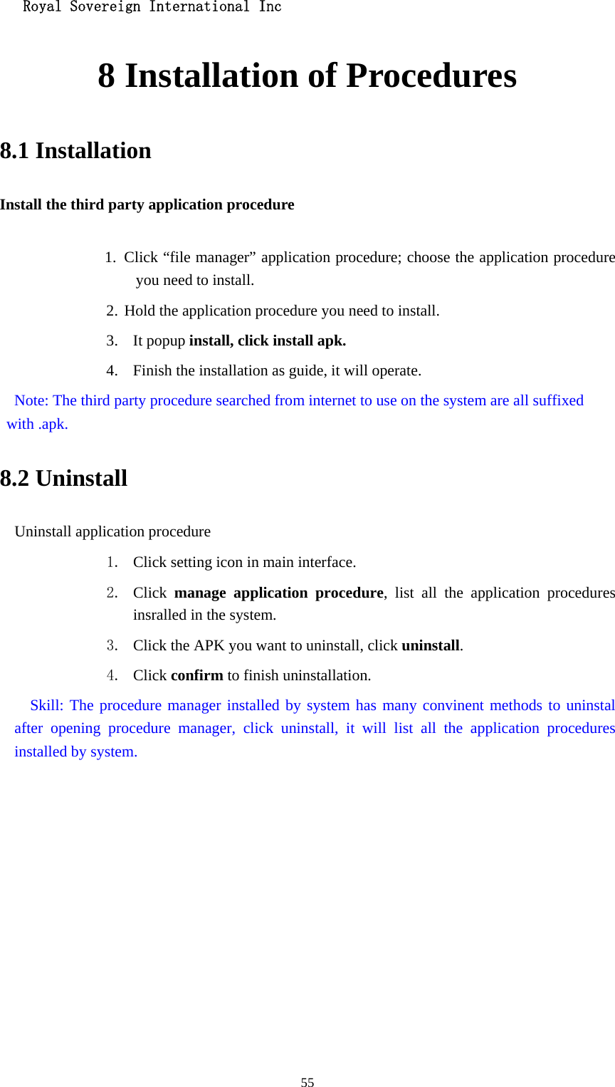   Royal Sovereign International Inc  558 Installation of Procedures 8.1 Installation Install the third party application procedure        1. Click “file manager” application procedure; choose the application procedure you need to install. 2. Hold the application procedure you need to install. 3. It popup install, click install apk. 4. Finish the installation as guide, it will operate.   Note: The third party procedure searched from internet to use on the system are all suffixed with .apk. 8.2 Uninstall Uninstall application procedure 1. Click setting icon in main interface. 2. Click  manage application procedure, list all the application procedures insralled in the system. 3. Click the APK you want to uninstall, click uninstall.  4. Click confirm to finish uninstallation.   Skill: The procedure manager installed by system has many convinent methods to uninstal after opening procedure manager, click uninstall, it will list all the application procedures installed by system. 