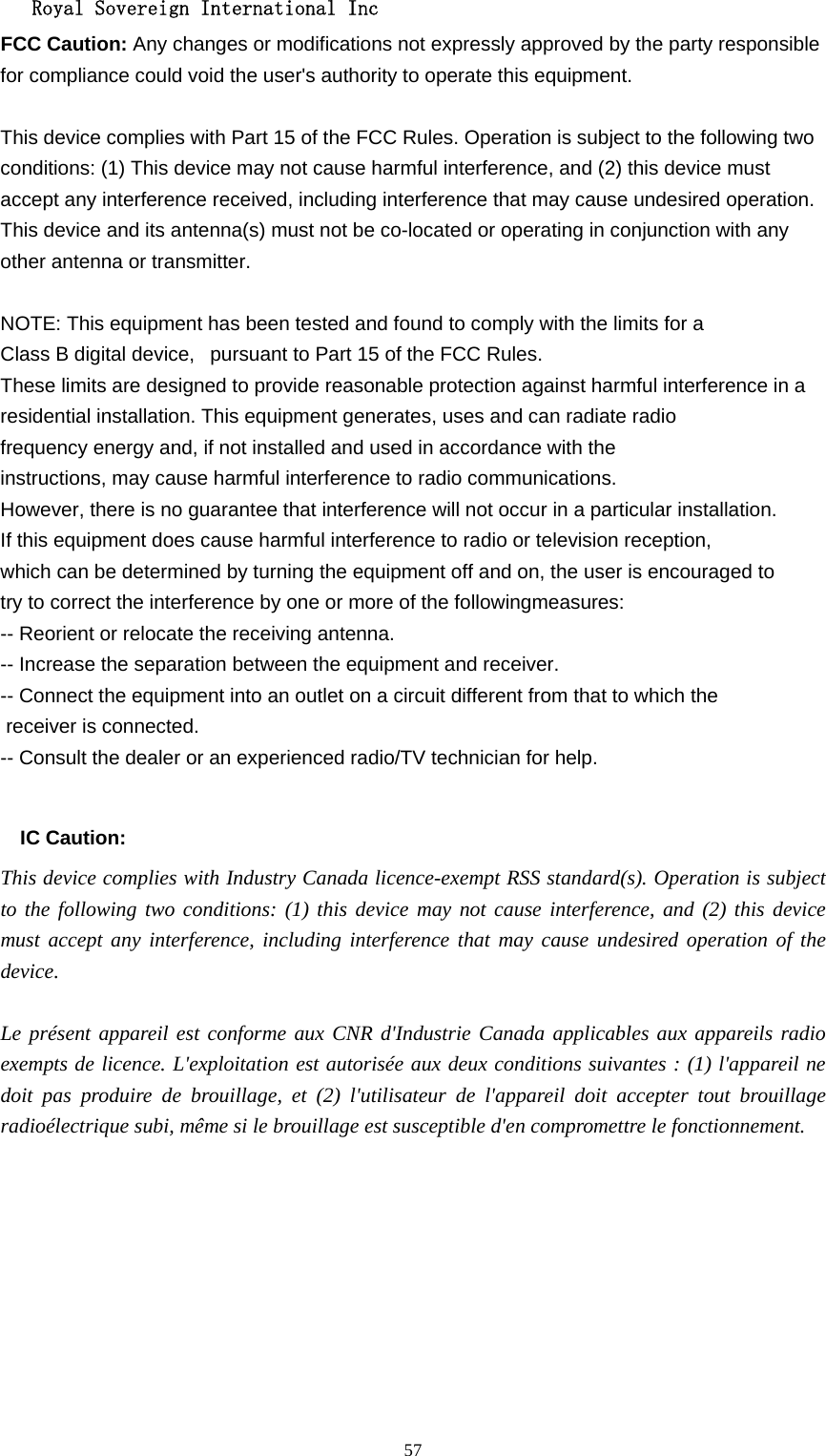   Royal Sovereign International Inc  57FCC Caution: Any changes or modifications not expressly approved by the party responsible for compliance could void the user&apos;s authority to operate this equipment.  This device complies with Part 15 of the FCC Rules. Operation is subject to the following two conditions: (1) This device may not cause harmful interference, and (2) this device must accept any interference received, including interference that may cause undesired operation. This device and its antenna(s) must not be co-located or operating in conjunction with any other antenna or transmitter.  NOTE: This equipment has been tested and found to comply with the limits for a Class B digital device,   pursuant to Part 15 of the FCC Rules.  These limits are designed to provide reasonable protection against harmful interference in a residential installation. This equipment generates, uses and can radiate radio frequency energy and, if not installed and used in accordance with the instructions, may cause harmful interference to radio communications.  However, there is no guarantee that interference will not occur in a particular installation. If this equipment does cause harmful interference to radio or television reception, which can be determined by turning the equipment off and on, the user is encouraged to  try to correct the interference by one or more of the followingmeasures: -- Reorient or relocate the receiving antenna. -- Increase the separation between the equipment and receiver. -- Connect the equipment into an outlet on a circuit different from that to which the  receiver is connected. -- Consult the dealer or an experienced radio/TV technician for help.  IC Caution: This device complies with Industry Canada licence-exempt RSS standard(s). Operation is subject to the following two conditions: (1) this device may not cause interference, and (2) this device must accept any interference, including interference that may cause undesired operation of the device. Le présent appareil est conforme aux CNR d&apos;Industrie Canada applicables aux appareils radio exempts de licence. L&apos;exploitation est autorisée aux deux conditions suivantes : (1) l&apos;appareil ne doit pas produire de brouillage, et (2) l&apos;utilisateur de l&apos;appareil doit accepter tout brouillage radioélectrique subi, même si le brouillage est susceptible d&apos;en compromettre le fonctionnement.  