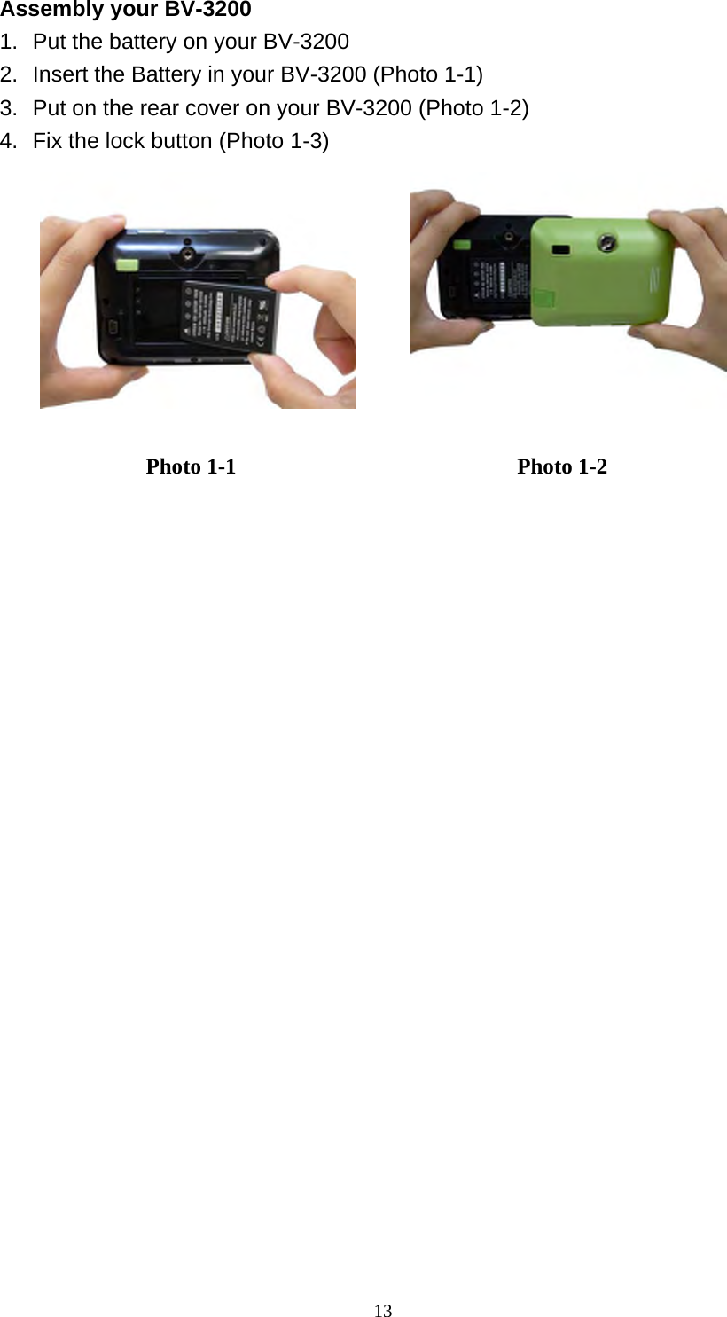  13Assembly your BV-3200 1.  Put the battery on your BV-3200 2.  Insert the Battery in your BV-3200 (Photo 1-1) 3.  Put on the rear cover on your BV-3200 (Photo 1-2) 4.  Fix the lock button (Photo 1-3)          Photo 1-1  Photo 1-2 