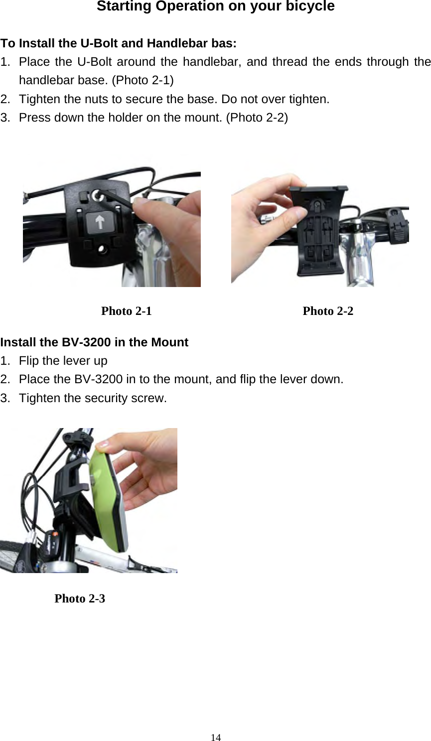 14Starting Operation on your bicycle  To Install the U-Bolt and Handlebar bas: 1.  Place the U-Bolt around the handlebar, and thread the ends through the handlebar base. (Photo 2-1) 2.  Tighten the nuts to secure the base. Do not over tighten. 3.  Press down the holder on the mount. (Photo 2-2)           Install the BV-3200 in the Mount 1.  Flip the lever up 2.  Place the BV-3200 in to the mount, and flip the lever down. 3.  Tighten the security screw.    Photo 2-1  Photo 2-2 Photo 2-3 