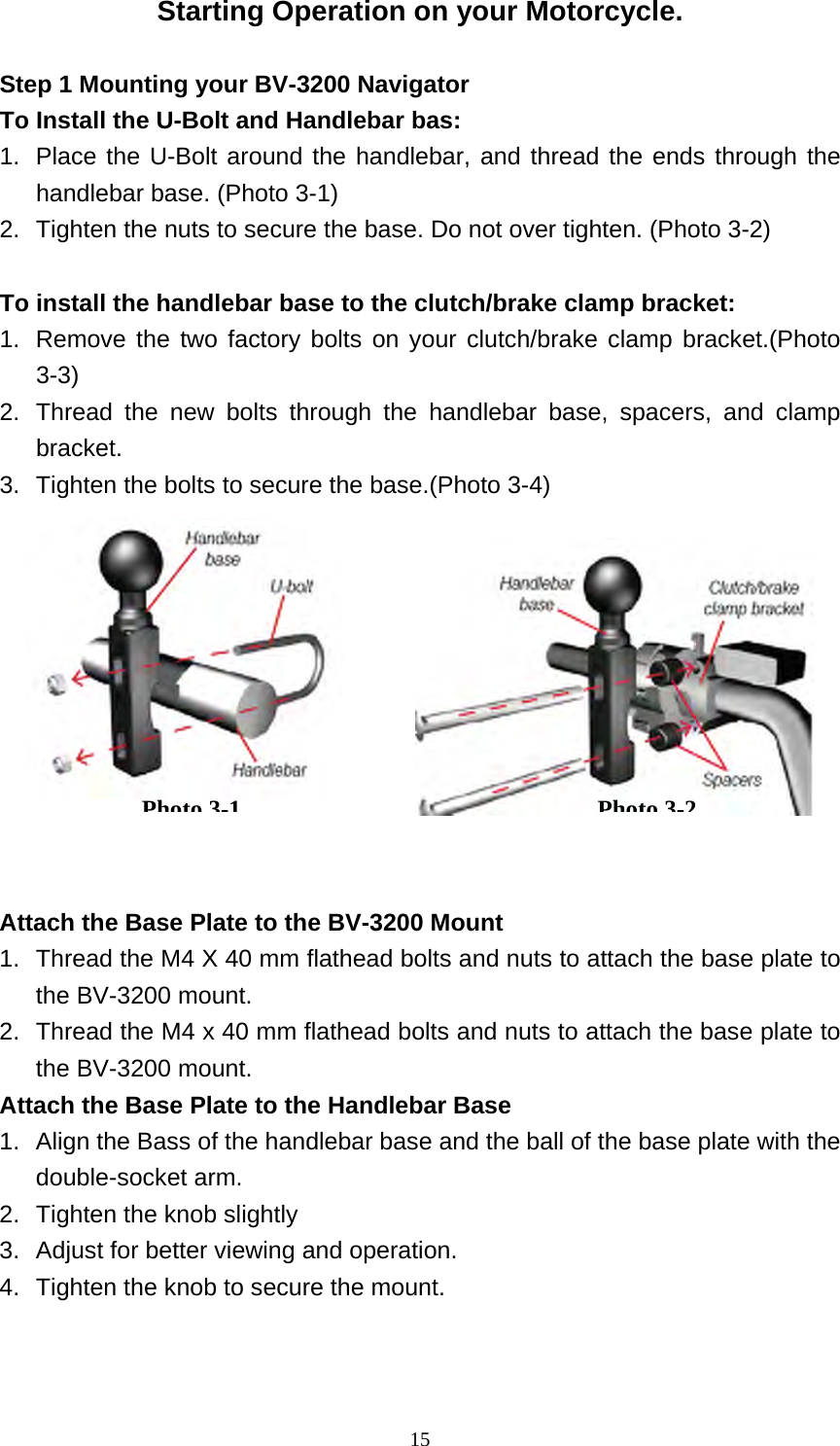  15Starting Operation on your Motorcycle.  Step 1 Mounting your BV-3200 Navigator   To Install the U-Bolt and Handlebar bas: 1.  Place the U-Bolt around the handlebar, and thread the ends through the handlebar base. (Photo 3-1) 2.  Tighten the nuts to secure the base. Do not over tighten. (Photo 3-2)  To install the handlebar base to the clutch/brake clamp bracket: 1.  Remove the two factory bolts on your clutch/brake clamp bracket.(Photo 3-3) 2.  Thread the new bolts through the handlebar base, spacers, and clamp bracket. 3.  Tighten the bolts to secure the base.(Photo 3-4)           Attach the Base Plate to the BV-3200 Mount 1.  Thread the M4 X 40 mm flathead bolts and nuts to attach the base plate to the BV-3200 mount. 2.  Thread the M4 x 40 mm flathead bolts and nuts to attach the base plate to the BV-3200 mount. Attach the Base Plate to the Handlebar Base 1.  Align the Bass of the handlebar base and the ball of the base plate with the double-socket arm. 2.  Tighten the knob slightly 3.  Adjust for better viewing and operation. 4.  Tighten the knob to secure the mount. Photo3-1Photo3-2