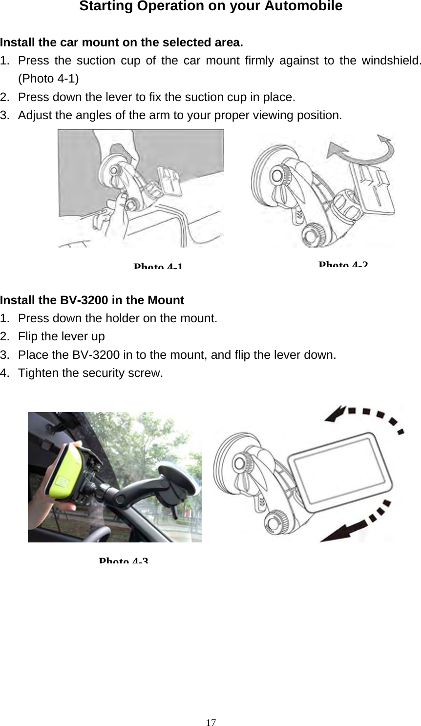  17Starting Operation on your Automobile  Install the car mount on the selected area.   1.  Press the suction cup of the car mount firmly against to the windshield.  (Photo 4-1) 2.  Press down the lever to fix the suction cup in place. 3.  Adjust the angles of the arm to your proper viewing position.          Install the BV-3200 in the Mount 1.  Press down the holder on the mount. 2.  Flip the lever up 3.  Place the BV-3200 in to the mount, and flip the lever down. 4.  Tighten the security screw.          Photo4-1Photo4-2Photo4-3