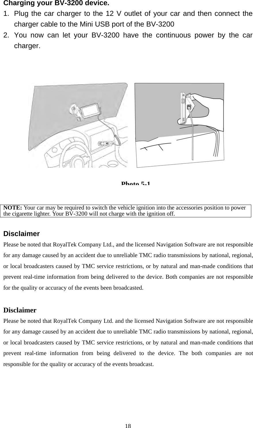  18Charging your BV-3200 device. 1.  Plug the car charger to the 12 V outlet of your car and then connect the charger cable to the Mini USB port of the BV-3200 2.  You now can let your BV-3200 have the continuous power by the car charger.                                               NOTE: Your car may be required to switch the vehicle ignition into the accessories position to power the cigarette lighter. Your BV-3200 will not charge with the ignition off.  Disclaimer Please be noted that RoyalTek Company Ltd., and the licensed Navigation Software are not responsible for any damage caused by an accident due to unreliable TMC radio transmissions by national, regional, or local broadcasters caused by TMC service restrictions, or by natural and man-made conditions that prevent real-time information from being delivered to the device. Both companies are not responsible for the quality or accuracy of the events been broadcasted.  Disclaimer Please be noted that RoyalTek Company Ltd. and the licensed Navigation Software are not responsible for any damage caused by an accident due to unreliable TMC radio transmissions by national, regional, or local broadcasters caused by TMC service restrictions, or by natural and man-made conditions that prevent real-time information from being delivered to the device. The both companies are not responsible for the quality or accuracy of the events broadcast. Photo5-1