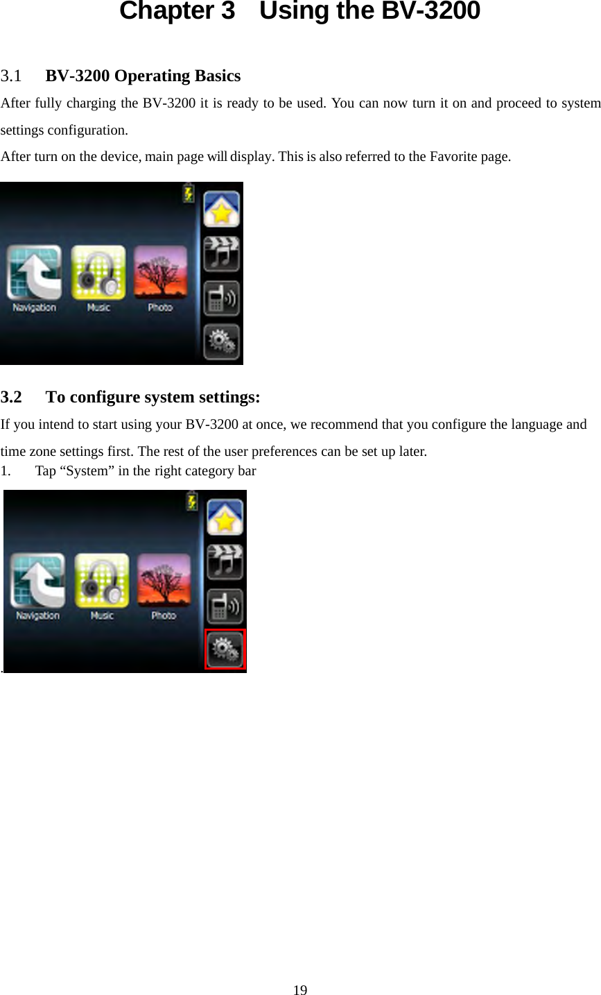  19Chapter 3    Using the BV-3200 3.1 BV-3200 Operating Basics After fully charging the BV-3200 it is ready to be used. You can now turn it on and proceed to system settings configuration. After turn on the device, main page will display. This is also referred to the Favorite page.  3.2 To configure system settings: If you intend to start using your BV-3200 at once, we recommend that you configure the language and time zone settings first. The rest of the user preferences can be set up later. 1. Tap &ldquo;System&rdquo; in the right category bar . 