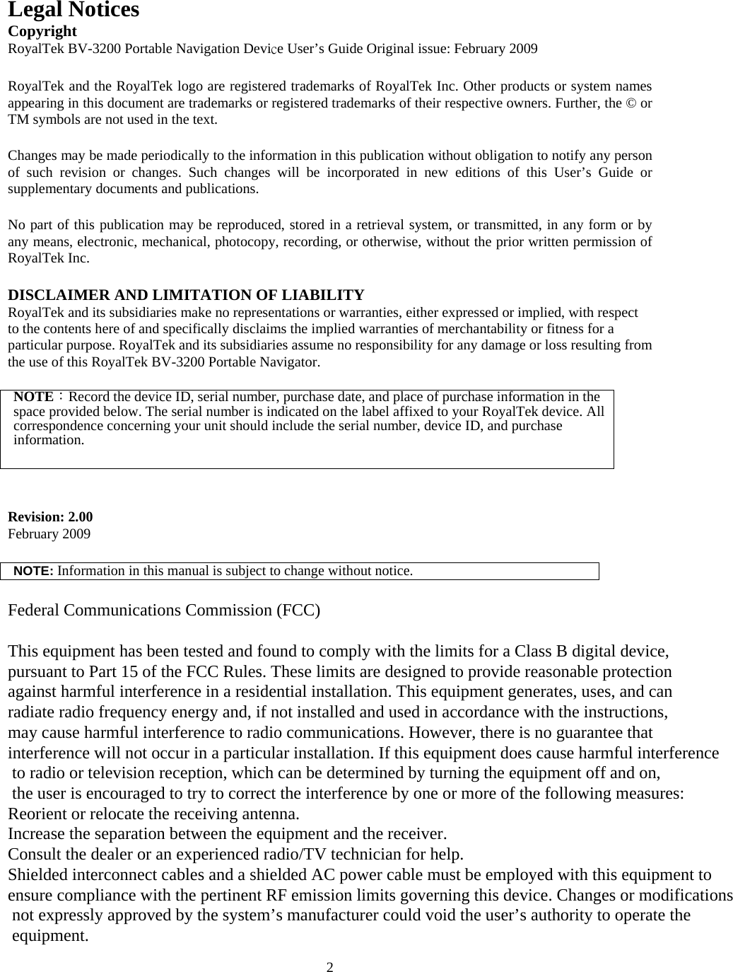  2Legal Notices Copyright RoyalTek BV-3200 Portable Navigation Device User&rsquo;s Guide Original issue: February 2009  RoyalTek and the RoyalTek logo are registered trademarks of RoyalTek Inc. Other products or system names appearing in this document are trademarks or registered trademarks of their respective owners. Further, the &copy; or TM symbols are not used in the text.  Changes may be made periodically to the information in this publication without obligation to notify any person of such revision or changes. Such changes will be incorporated in new editions of this User&rsquo;s Guide or supplementary documents and publications.  No part of this publication may be reproduced, stored in a retrieval system, or transmitted, in any form or by any means, electronic, mechanical, photocopy, recording, or otherwise, without the prior written permission of RoyalTek Inc.  DISCLAIMER AND LIMITATION OF LIABILITY RoyalTek and its subsidiaries make no representations or warranties, either expressed or implied, with respect to the contents here of and specifically disclaims the implied warranties of merchantability or fitness for a particular purpose. RoyalTek and its subsidiaries assume no responsibility for any damage or loss resulting from the use of this RoyalTek BV-3200 Portable Navigator.  NOTE：Record the device ID, serial number, purchase date, and place of purchase information in the space provided below. The serial number is indicated on the label affixed to your RoyalTek device. All correspondence concerning your unit should include the serial number, device ID, and purchase information.   Revision: 2.00 February 2009  NOTE: Information in this manual is subject to change without notice.  Federal Communications Commission (FCC) This equipment has been tested and found to comply with the limits for a Class B digital device, pursuant to Part 15 of the FCC Rules. These limits are designed to provide reasonable protectionagainst harmful interference in a residential installation. This equipment generates, uses, and can radiate radio frequency energy and, if not installed and used in accordance with the instructions, may cause harmful interference to radio communications. However, there is no guarantee that interference will not occur in a particular installation. If this equipment does cause harmful interference to radio or television reception, which can be determined by turning the equipment off and on, the user is encouraged to try to correct the interference by one or more of the following measures: Reorient or relocate the receiving antenna.Increase the separation between the equipment and the receiver. Consult the dealer or an experienced radio/TV technician for help.Shielded interconnect cables and a shielded AC power cable must be employed with this equipment to ensure compliance with the pertinent RF emission limits governing this device. Changes or modifications not expressly approved by the system&rsquo;s manufacturer could void the user&rsquo;s authority to operate the equipment. 