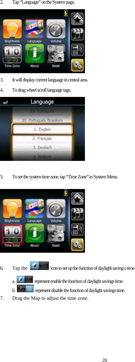  202. Tap &ldquo;Language&rdquo; on the System page.  3. It will display current language in central area.  4. To drag wheel scroll language tags.   5. To set the system time zone, tap &ldquo;Time Zone&rdquo; in System Menu.   6. Tap the   icon to set up the function of daylight saving s time. a.    represent enable the function of daylight savings time. b.    represent disable the function of daylight savings time. 7. Drag the Map to adjust the time zone. 