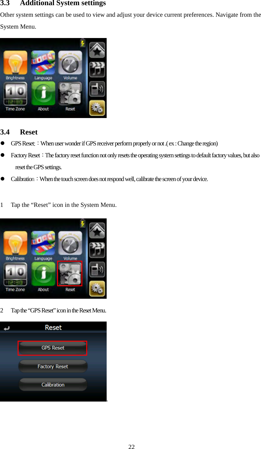  223.3 Additional System settings Other system settings can be used to view and adjust your device current preferences. Navigate from the System Menu.  3.4 Reset z GPS Reset:：When user wonder if GPS receiver perform properly or not .( ex : Change the region) z Factory Reset：The factory reset function not only resets the operating system settings to default factory values, but also reset the GPS settings. z Calibration：When the touch screen does not respond well, calibrate the screen of your device.  1 Tap the &ldquo;Reset&rdquo; icon in the System Menu.  2 Tap the &ldquo;GPS Reset&rdquo; icon in the Reset Menu. .   