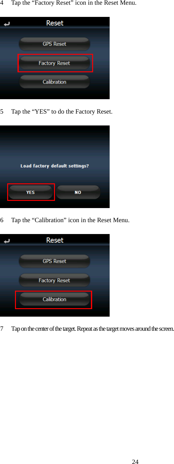  244 Tap the &ldquo;Factory Reset&rdquo; icon in the Reset Menu.  5 Tap the &ldquo;YES&rdquo; to do the Factory Reset.  6 Tap the &ldquo;Calibration&rdquo; icon in the Reset Menu.  7 Tap on the center of the target. Repeat as the target moves around the screen.   