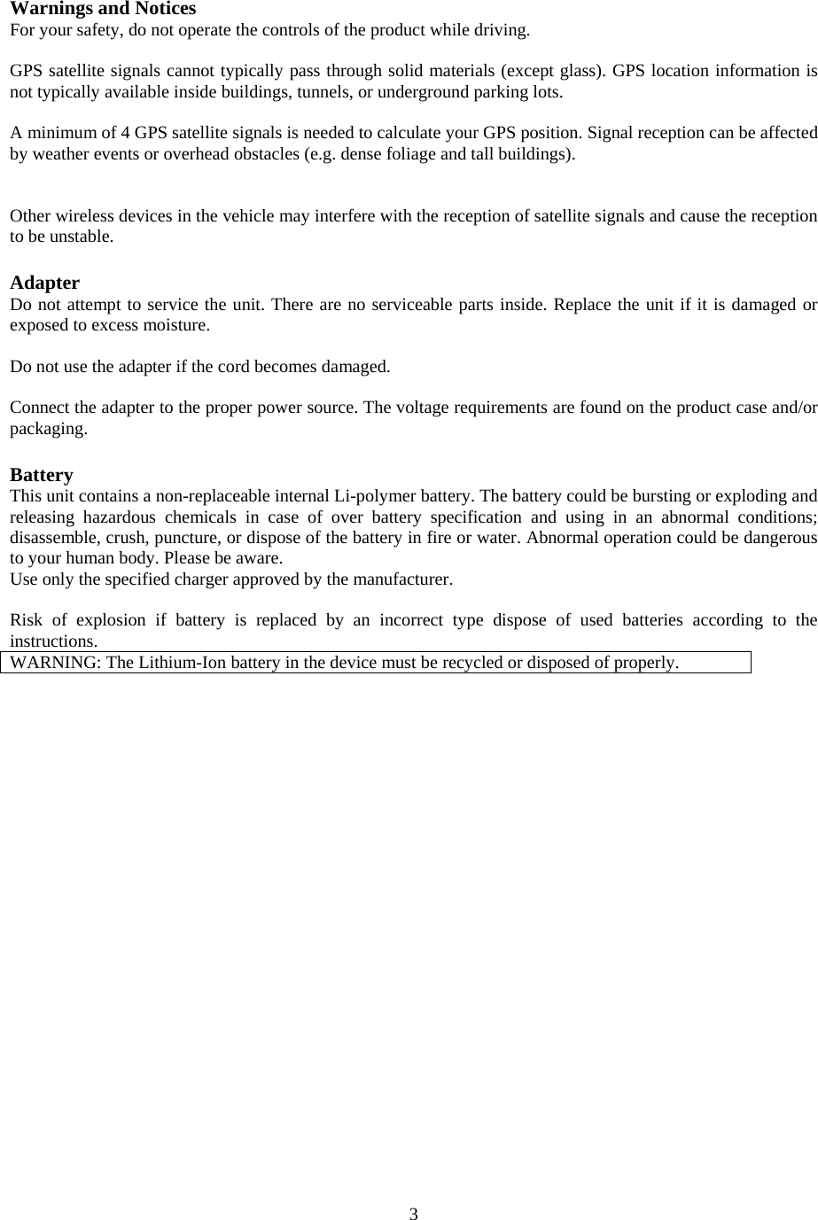  3Warnings and Notices For your safety, do not operate the controls of the product while driving.  GPS satellite signals cannot typically pass through solid materials (except glass). GPS location information is not typically available inside buildings, tunnels, or underground parking lots.  A minimum of 4 GPS satellite signals is needed to calculate your GPS position. Signal reception can be affected by weather events or overhead obstacles (e.g. dense foliage and tall buildings).   Other wireless devices in the vehicle may interfere with the reception of satellite signals and cause the reception to be unstable.  Adapter Do not attempt to service the unit. There are no serviceable parts inside. Replace the unit if it is damaged or exposed to excess moisture.  Do not use the adapter if the cord becomes damaged.  Connect the adapter to the proper power source. The voltage requirements are found on the product case and/or packaging.  Battery This unit contains a non-replaceable internal Li-polymer battery. The battery could be bursting or exploding and releasing hazardous chemicals in case of over battery specification and using in an abnormal conditions; disassemble, crush, puncture, or dispose of the battery in fire or water. Abnormal operation could be dangerous to your human body. Please be aware. Use only the specified charger approved by the manufacturer.  Risk of explosion if battery is replaced by an incorrect type dispose of used batteries according to the instructions. WARNING: The Lithium-Ion battery in the device must be recycled or disposed of properly.  