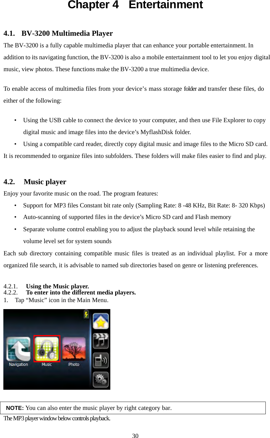  30Chapter 4  Entertainment 4.1. BV-3200 Multimedia Player The BV-3200 is a fully capable multimedia player that can enhance your portable entertainment. In addition to its navigating function, the BV-3200 is also a mobile entertainment tool to let you enjoy digital music, view photos. These functions make the BV-3200 a true multimedia device.  To enable access of multimedia files from your device&rsquo;s mass storage folder and transfer these files, do either of the following:  &bull; Using the USB cable to connect the device to your computer, and then use File Explorer to copy digital music and image files into the device&rsquo;s MyflashDisk folder. &bull; Using a compatible card reader, directly copy digital music and image files to the Micro SD card. It is recommended to organize files into subfolders. These folders will make files easier to find and play.  4.2.  Music player Enjoy your favorite music on the road. The program features: &bull; Support for MP3 files Constant bit rate only (Sampling Rate: 8 -48 KHz, Bit Rate: 8- 320 Kbps) &bull; Auto-scanning of supported files in the device&rsquo;s Micro SD card and Flash memory &bull; Separate volume control enabling you to adjust the playback sound level while retaining the volume level set for system sounds Each sub directory containing compatible music files is treated as an individual playlist. For a more organized file search, it is advisable to named sub directories based on genre or listening preferences.  4.2.1. Using the Music player. 4.2.2. To enter into the different media players. 1. Tap &ldquo;Music&rdquo; icon in the Main Menu.   NOTE: You can also enter the music player by right category bar. The MP3 player window below controls playback. 