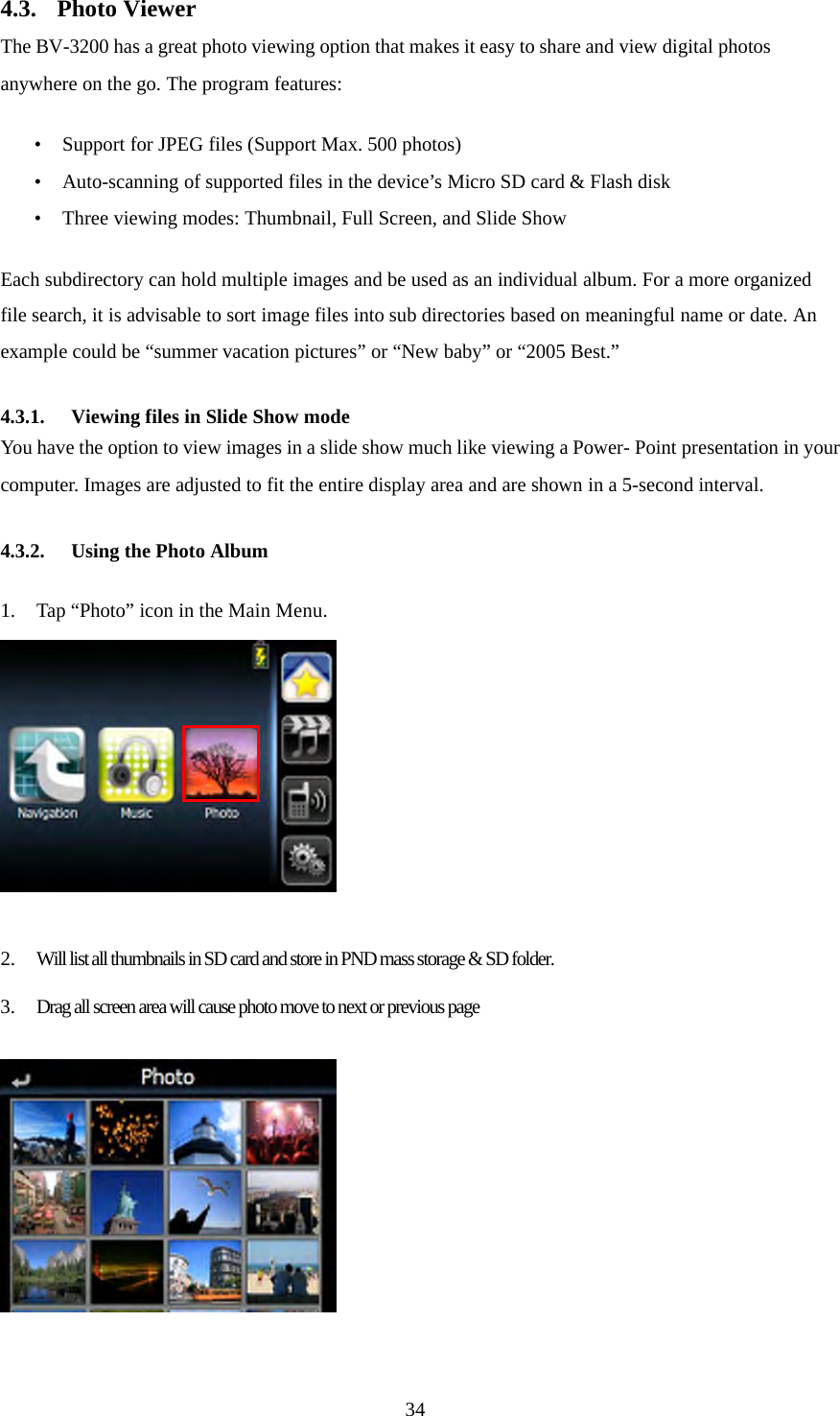 344.3. Photo Viewer The BV-3200 has a great photo viewing option that makes it easy to share and view digital photos anywhere on the go. The program features:  &bull; Support for JPEG files (Support Max. 500 photos) &bull; Auto-scanning of supported files in the device&rsquo;s Micro SD card &amp; Flash disk &bull; Three viewing modes: Thumbnail, Full Screen, and Slide Show  Each subdirectory can hold multiple images and be used as an individual album. For a more organized file search, it is advisable to sort image files into sub directories based on meaningful name or date. An example could be &ldquo;summer vacation pictures&rdquo; or &ldquo;New baby&rdquo; or &ldquo;2005 Best.&rdquo;  4.3.1. Viewing files in Slide Show mode You have the option to view images in a slide show much like viewing a Power- Point presentation in your computer. Images are adjusted to fit the entire display area and are shown in a 5-second interval.  4.3.2. Using the Photo Album  1. Tap &ldquo;Photo&rdquo; icon in the Main Menu.   2. Will list all thumbnails in SD card and store in PND mass storage &amp; SD folder.  3. Drag all screen area will cause photo move to next or previous page   